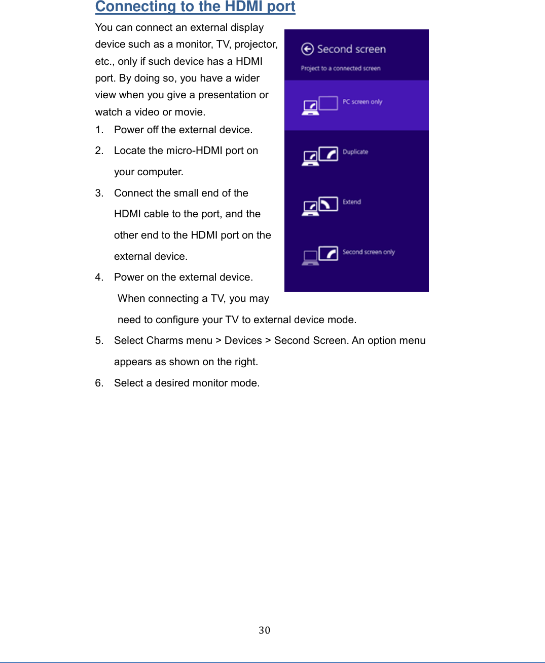  30 Connecting to the HDMI port You can connect an external display device such as a monitor, TV, projector, etc., only if such device has a HDMI port. By doing so, you have a wider view when you give a presentation or watch a video or movie. 1.  Power off the external device. 2.  Locate the micro-HDMI port on your computer. 3.  Connect the small end of the HDMI cable to the port, and the other end to the HDMI port on the external device. 4.  Power on the external device. When connecting a TV, you may need to configure your TV to external device mode. 5.  Select Charms menu &gt; Devices &gt; Second Screen. An option menu appears as shown on the right. 6.  Select a desired monitor mode.    