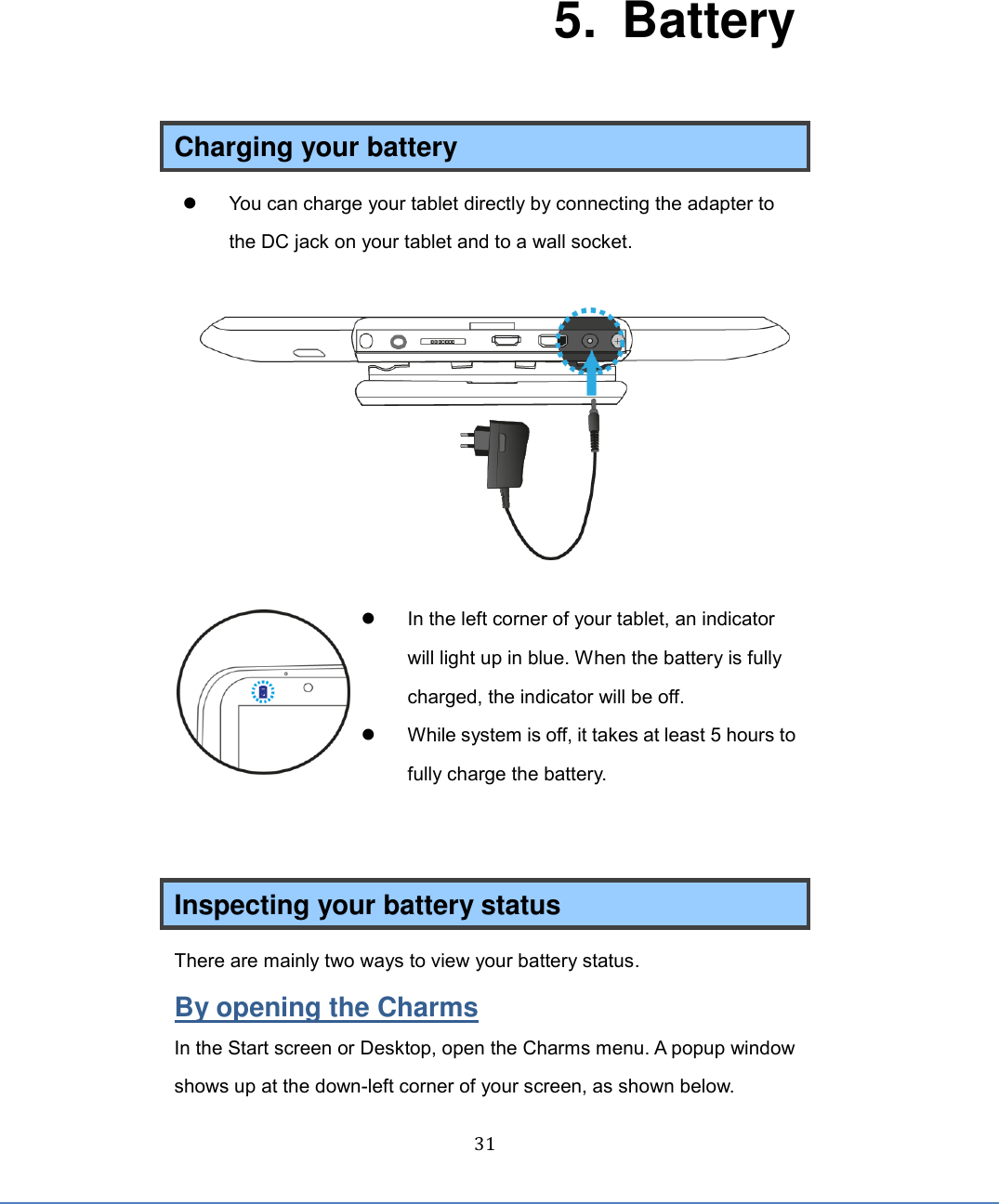  31   5.   Battery Charging your battery   You can charge your tablet directly by connecting the adapter to the DC jack on your tablet and to a wall socket.     In the left corner of your tablet, an indicator will light up in blue. When the battery is fully charged, the indicator will be off.   While system is off, it takes at least 5 hours to fully charge the battery.   Inspecting your battery status There are mainly two ways to view your battery status. By opening the Charms In the Start screen or Desktop, open the Charms menu. A popup window shows up at the down-left corner of your screen, as shown below. 