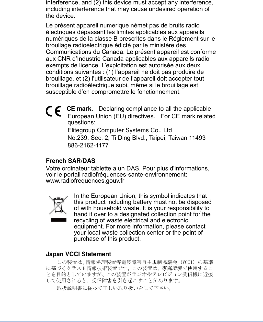 interference, and (2) this device must accept any interference, including interference that may cause undesired operation of the device. Le présent appareil numerique német pas de bruits radio électriques dépassant les limites applicables aux appareils numériques de la classe B prescrites dans le Réglement sur le broullage radioélectrique édicté par le ministére des Communications du Canada. Le présent appareil est conforme aux CNR d’Industrie Canada applicables aux appareils radio exempts de licence. L’exploitation est autorisée aux deux conditions suivantes : (1) l’appareil ne doit pas produire de brouillage, et (2) l’utilisateur de l’appareil doit accepter tout brouillage radioélectrique subi, même si le brouillage est susceptible d’en compromettre le fonctionnement.  CE mark.    Declaring compliance to all the applicable   European Union (EU) directives.  For CE mark related questions:   Elitegroup Computer Systems Co., Ltd No.239, Sec. 2, Ti Ding Blvd., Taipei, Taiwan 11493 886-2162-1177  French SAR/DAS Votre ordinateur tablette a un DAS. Pour plus d&apos;informations, voir le portail radiofréquences-sante-environnement: www.radiofrequences.gouv.fr   In the European Union, this symbol indicates that this product including battery must not be disposed of with household waste. It is your responsibility to hand it over to a designated collection point for the recycling of waste electrical and electronic equipment. For more information, please contact your local waste collection center or the point of purchase of this product.  Japan VCCI Statement この装置は、情報処理装置等電波障害自主規制協議会 (VCCI) の基準に基づくクラス B情報技術装置です。この装置は、家庭環境で使用することを目的としていますが、この装置がラジオやテレビジョン受信機に近接して使用されると、受信障害を引き起こすことがあります。 取扱説明書に従って正しい取り扱いをして下さい。 