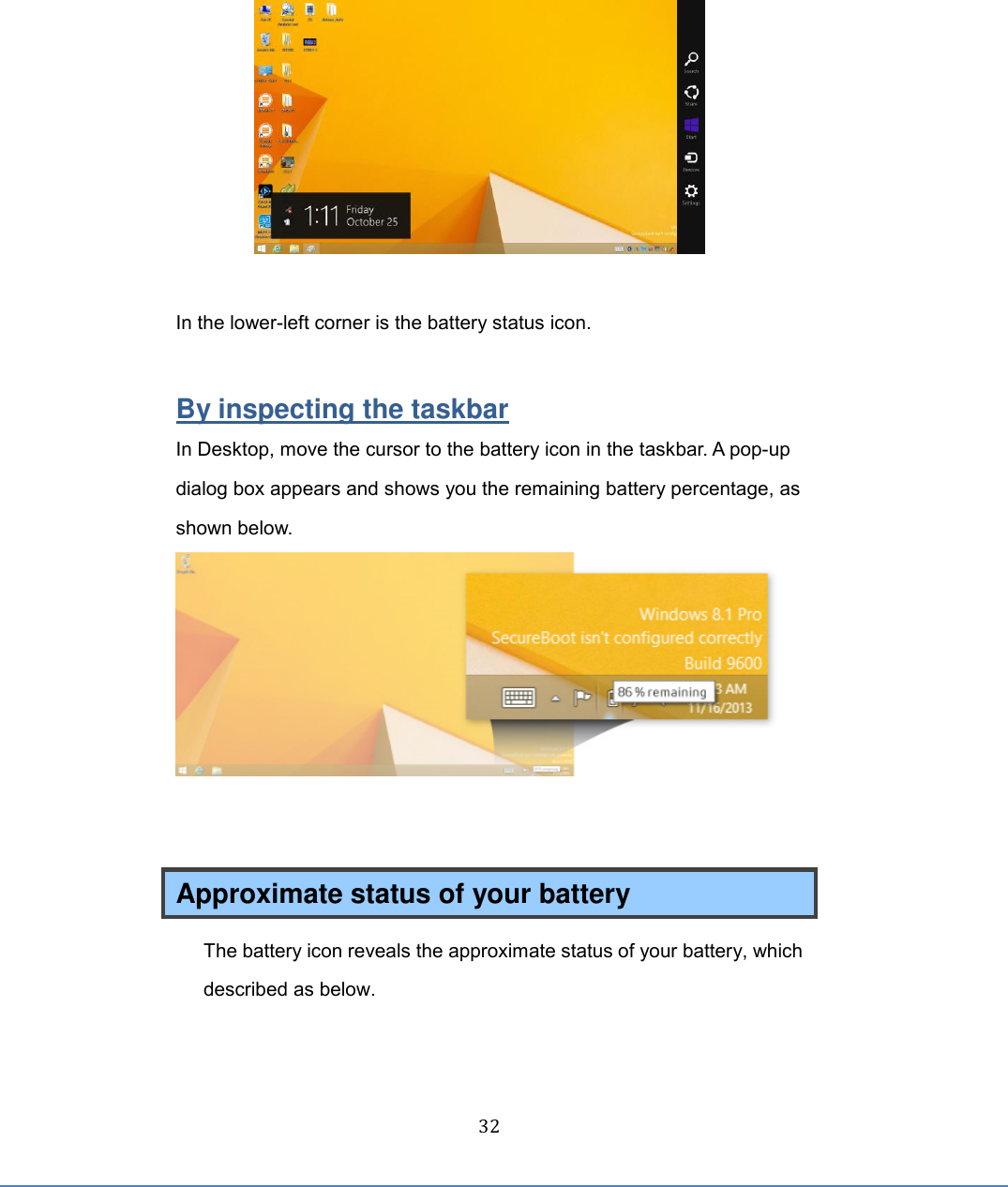  32      In the lower-left corner is the battery status icon.  By inspecting the taskbar In Desktop, move the cursor to the battery icon in the taskbar. A pop-up dialog box appears and shows you the remaining battery percentage, as shown below.    Approximate status of your battery   The battery icon reveals the approximate status of your battery, which described as below. 