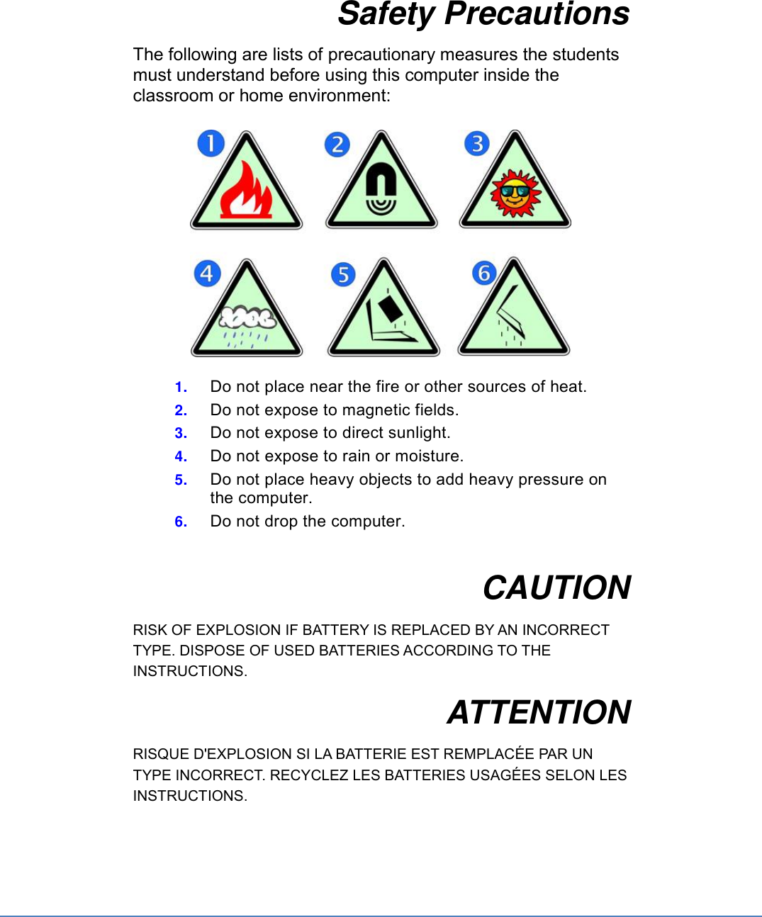 Safety Precautions The following are lists of precautionary measures the students must understand before using this computer inside the classroom or home environment:    1. Do not place near the fire or other sources of heat. 2. Do not expose to magnetic fields. 3. Do not expose to direct sunlight. 4. Do not expose to rain or moisture. 5. Do not place heavy objects to add heavy pressure on the computer. 6. Do not drop the computer.  CAUTION RISK OF EXPLOSION IF BATTERY IS REPLACED BY AN INCORRECT TYPE. DISPOSE OF USED BATTERIES ACCORDING TO THE INSTRUCTIONS. ATTENTION RISQUE D&apos;EXPLOSION SI LA BATTERIE EST REMPLACÉE PAR UN TYPE INCORRECT. RECYCLEZ LES BATTERIES USAGÉES SELON LES INSTRUCTIONS.    