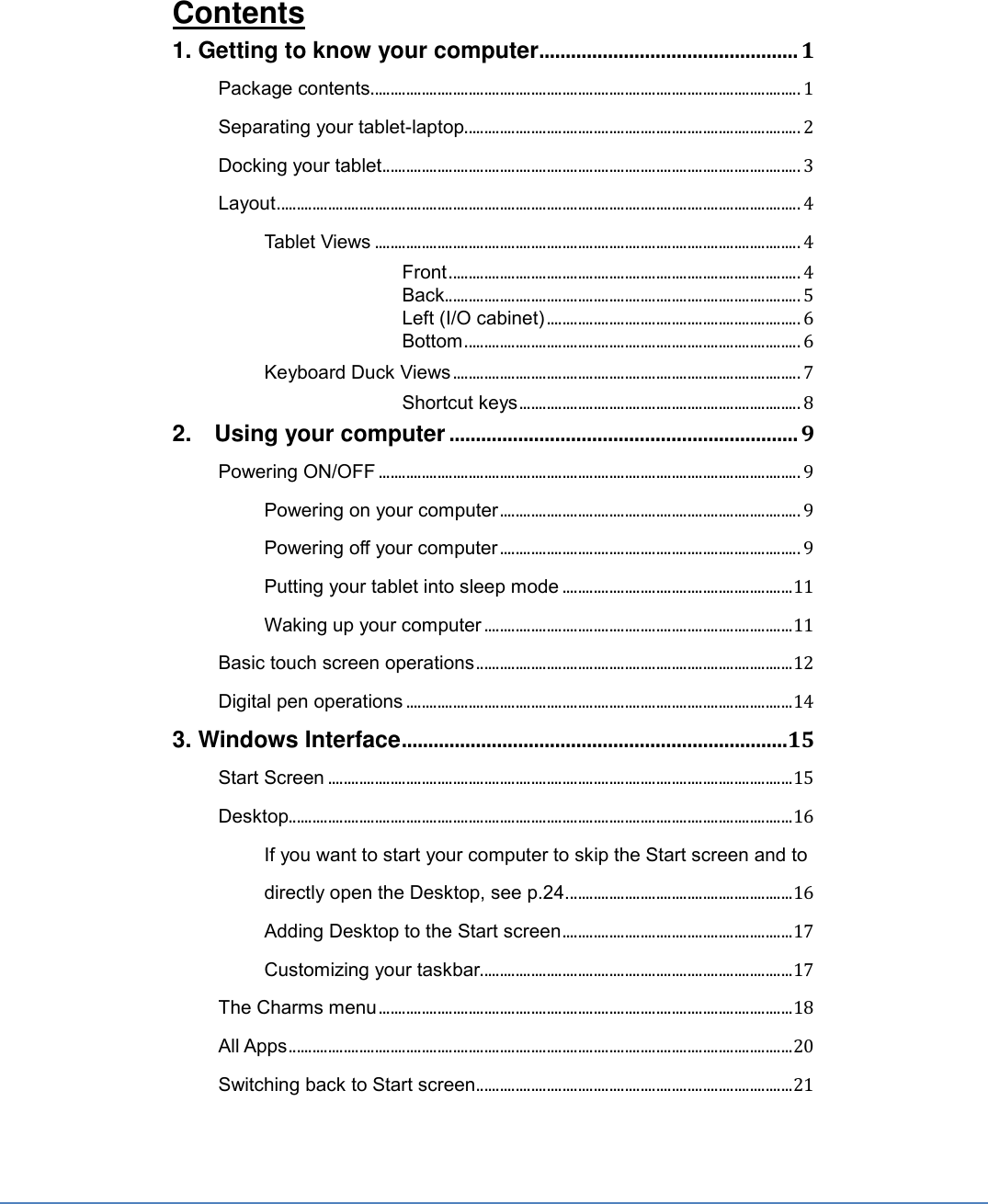 Contents 1. Getting to know your computer ................................................. 1 Package contents .............................................................................................................. 1 Separating your tablet-laptop ...................................................................................... 2 Docking your tablet ........................................................................................................... 3 Layout ...................................................................................................................................... 4 Tablet Views ............................................................................................................. 4  Front .......................................................................................... 4  Back ........................................................................................... 5  Left (I/O cabinet) ................................................................. 6  Bottom ...................................................................................... 6 Keyboard Duck Views ......................................................................................... 7  Shortcut keys ........................................................................ 8 2.    Using your computer .................................................................. 9 Powering ON/OFF ............................................................................................................ 9 Powering on your computer ............................................................................. 9 Powering off your computer ............................................................................. 9 Putting your tablet into sleep mode ........................................................... 11 Waking up your computer ............................................................................... 11 Basic touch screen operations ................................................................................. 12 Digital pen operations ................................................................................................... 14 3. Windows Interface .........................................................................15 Start Screen ....................................................................................................................... 15 Desktop ................................................................................................................................. 16 If you want to start your computer to skip the Start screen and to directly open the Desktop, see p.24. ......................................................... 16 Adding Desktop to the Start screen ........................................................... 17 Customizing your taskbar ................................................................................ 17 The Charms menu .......................................................................................................... 18 All Apps ................................................................................................................................. 20 Switching back to Start screen ................................................................................. 21 