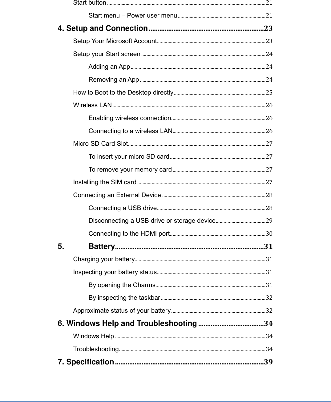 Start button ......................................................................................................................... 21 Start menu – Power user menu ................................................................... 21 4. Setup and Connection .................................................................23 Setup Your Microsoft Account ................................................................................... 23 Setup your Start screen ............................................................................................... 24 Adding an App ....................................................................................................... 24 Removing an App ................................................................................................ 24 How to Boot to the Desktop directly ...................................................................... 25 Wireless LAN ..................................................................................................................... 26 Enabling wireless connection ........................................................................ 26 Connecting to a wireless LAN ....................................................................... 26 Micro SD Card Slot ......................................................................................................... 27 To insert your micro SD card ......................................................................... 27 To remove your memory card ....................................................................... 27 Installing the SIM card .................................................................................................. 27 Connecting an External Device ............................................................................... 28 Connecting a USB drive ................................................................................... 28 Disconnecting a USB drive or storage device ...................................... 29 Connecting to the HDMI port ......................................................................... 30 5.   Battery....................................................................................31 Charging your battery.................................................................................................... 31 Inspecting your battery status ................................................................................... 31 By opening the Charms .................................................................................... 31 By inspecting the taskbar ................................................................................ 32 Approximate status of your battery ........................................................................ 32 6. Windows Help and Troubleshooting .....................................34 Windows Help ................................................................................................................... 34 Troubleshooting ................................................................................................................ 34 7. Specification ....................................................................................39 