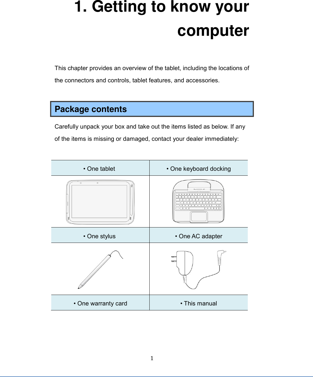  1 1. Getting to know your computer This chapter provides an overview of the tablet, including the locations of the connectors and controls, tablet features, and accessories.  Package contents Carefully unpack your box and take out the items listed as below. If any of the items is missing or damaged, contact your dealer immediately:    • One tablet  • One keyboard docking   • One stylus  • One AC adapter   • One warranty card • This manual     