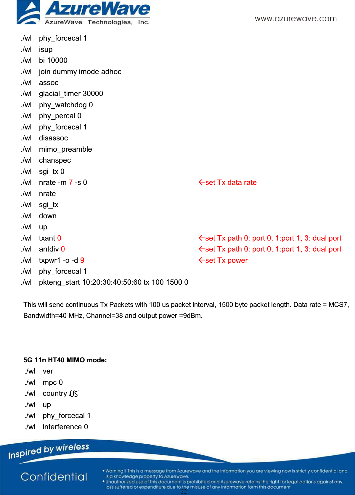 - 22 -./wl    phy_forcecal 1./wl    isup./wl    bi 10000./wl    join dummy imode adhoc./wl    assoc./wl    glacial_timer 30000./wl    phy_watchdog 0./wl    phy_percal 0./wl    phy_forcecal 1./wl    disassoc./wl    mimo_preamble./wl    chanspec./wl    sgi_tx 0./wl    nrate -m 7-s 0 Åset Tx data rate./wl    nrate./wl    sgi_tx./wl    down./wl    up./wl    txant 0Åset Tx path 0: port 0, 1:port 1, 3: dual port./wl    antdiv 0Åset Tx path 0: port 0, 1:port 1, 3: dual port./wl    txpwr1 -o -d 9Åset Tx power./wl    phy_forcecal 1./wl    pkteng_start 10:20:30:40:50:60 tx 100 1500 0This will send continuous Tx Packets with 100 us packet interval, 1500 byte packet length. Data rate = MCS7, Bandwidth=40 MHz, Channel=38 and output power =9dBm.5G 11n HT40 MIMO mode:./wl    ver./wl    mpc 0./wl    country ALL./wl    up./wl    phy_forcecal 1./wl    interference 0US