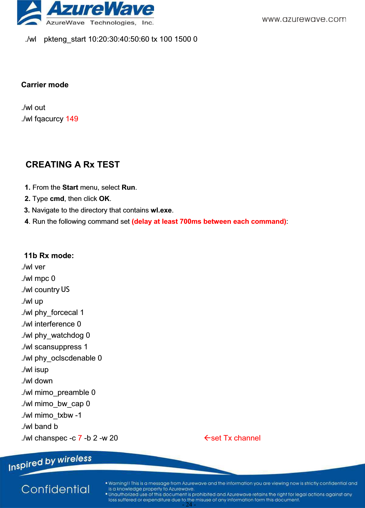 - 24 -./wl    pkteng_start 10:20:30:40:50:60 tx 100 1500 0Carrier mode./wl out./wl fqacurcy 149CREATING A Rx TEST1. From the Start menu, select Run.2. Type cmd, then click OK.3. Navigate to the directory that contains wl.exe.4. Run the following command set (delay at least 700ms between each command):11b Rx mode:./wl ver./wl mpc 0./wl country ALL./wl up./wl phy_forcecal 1./wl interference 0./wl phy_watchdog 0./wl scansuppress 1./wl phy_oclscdenable 0./wl isup./wl down./wl mimo_preamble 0./wl mimo_bw_cap 0./wl mimo_txbw -1./wl band b./wl chanspec -c 7-b 2 -w 20 Åset Tx channelUS