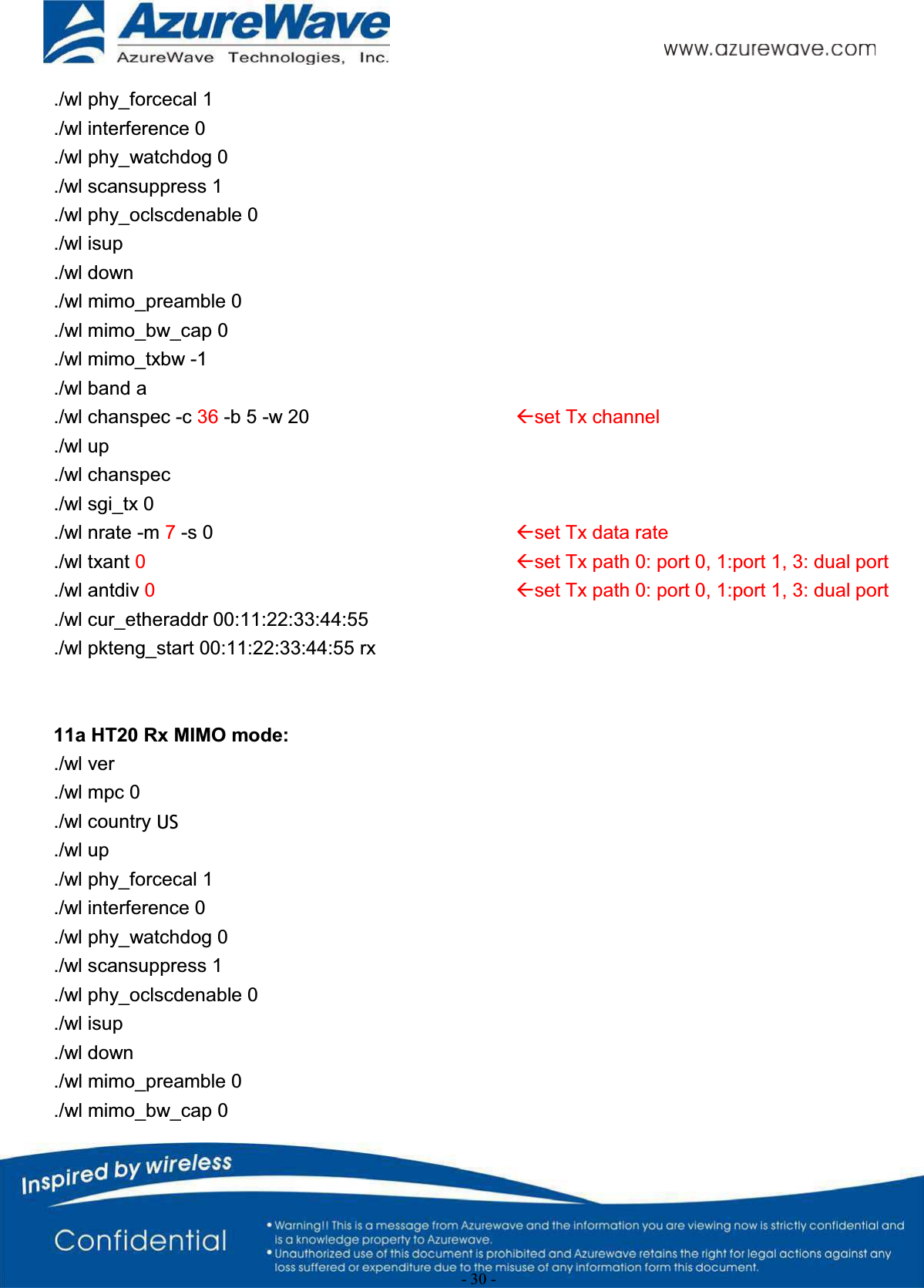 - 30 -./wl phy_forcecal 1./wl interference 0./wl phy_watchdog 0./wl scansuppress 1./wl phy_oclscdenable 0./wl isup./wl down./wl mimo_preamble 0./wl mimo_bw_cap 0./wl mimo_txbw -1./wl band a./wl chanspec -c 36 -b 5 -w 20 Åset Tx channel./wl up./wl chanspec./wl sgi_tx 0./wl nrate -m 7-s 0 Åset Tx data rate./wl txant 0Åset Tx path 0: port 0, 1:port 1, 3: dual port./wl antdiv 0Åset Tx path 0: port 0, 1:port 1, 3: dual port./wl cur_etheraddr 00:11:22:33:44:55./wl pkteng_start 00:11:22:33:44:55 rx11a HT20 Rx MIMO mode:./wl ver./wl mpc 0./wl country ALL./wl up./wl phy_forcecal 1./wl interference 0./wl phy_watchdog 0./wl scansuppress 1./wl phy_oclscdenable 0./wl isup./wl down./wl mimo_preamble 0./wl mimo_bw_cap 0US