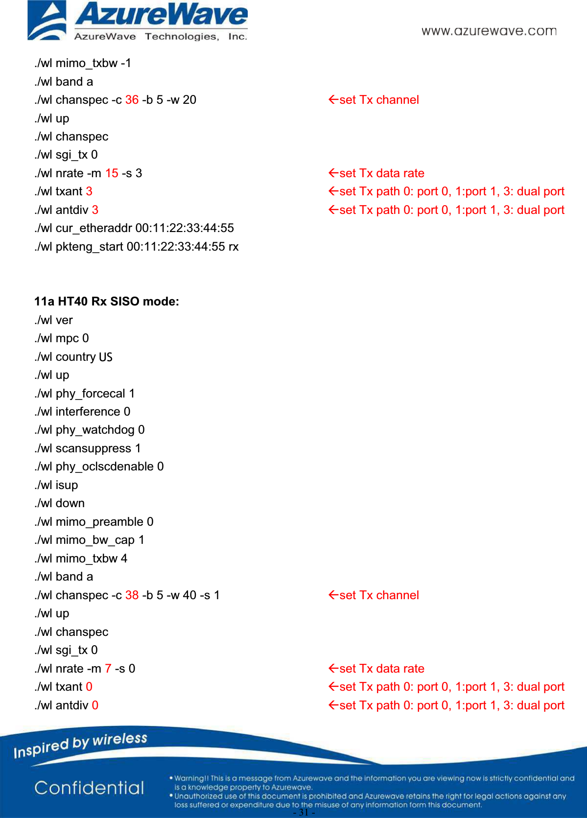 - 31 -./wl mimo_txbw -1./wl band a./wl chanspec -c 36 -b 5 -w 20 Åset Tx channel./wl up./wl chanspec./wl sgi_tx 0./wl nrate -m 15 -s 3 Åset Tx data rate./wl txant 3Åset Tx path 0: port 0, 1:port 1, 3: dual port./wl antdiv 3Åset Tx path 0: port 0, 1:port 1, 3: dual port./wl cur_etheraddr 00:11:22:33:44:55./wl pkteng_start 00:11:22:33:44:55 rx11a HT40 Rx SISO mode:./wl ver./wl mpc 0./wl country ALL./wl up./wl phy_forcecal 1./wl interference 0./wl phy_watchdog 0./wl scansuppress 1./wl phy_oclscdenable 0./wl isup./wl down./wl mimo_preamble 0./wl mimo_bw_cap 1./wl mimo_txbw 4./wl band a./wl chanspec -c 38 -b 5 -w 40 -s 1 Åset Tx channel./wl up./wl chanspec./wl sgi_tx 0./wl nrate -m 7-s 0 Åset Tx data rate./wl txant 0Åset Tx path 0: port 0, 1:port 1, 3: dual port./wl antdiv 0Åset Tx path 0: port 0, 1:port 1, 3: dual portUS