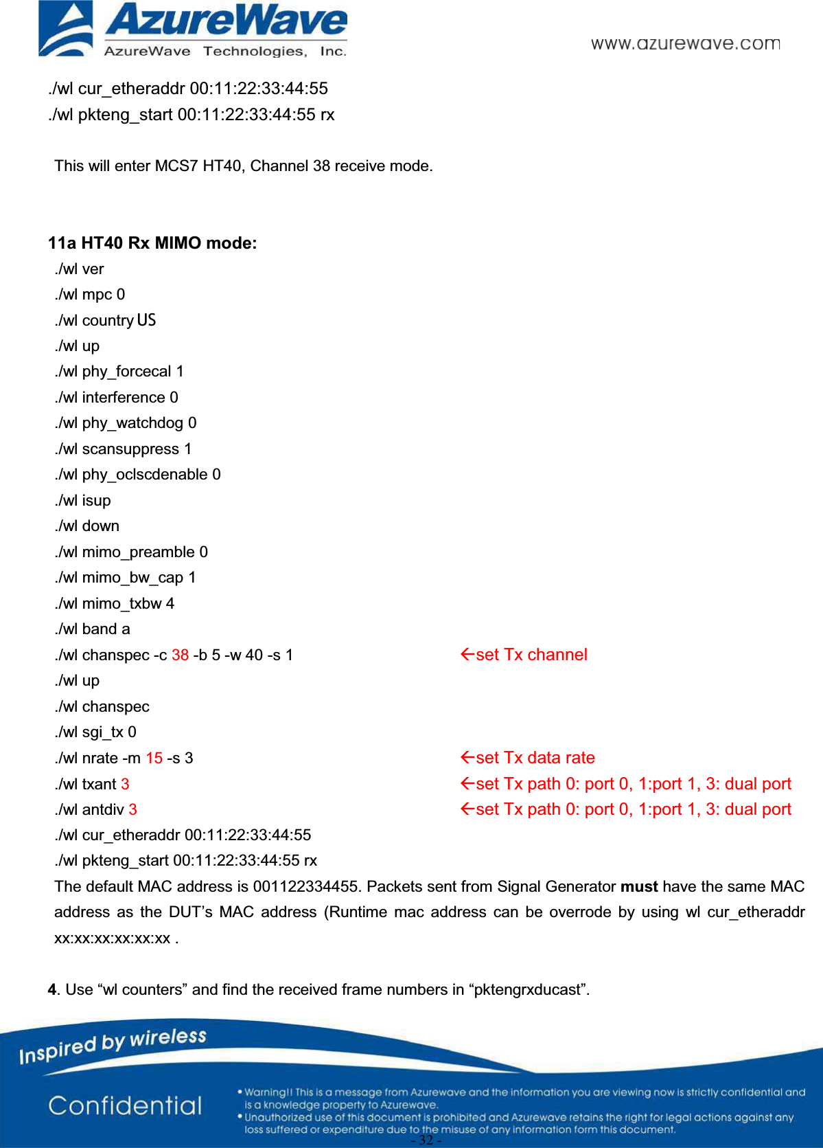 - 32 -./wl cur_etheraddr 00:11:22:33:44:55./wl pkteng_start 00:11:22:33:44:55 rx This will enter MCS7 HT40, Channel 38 receive mode.11a HT40 Rx MIMO mode:./wl ver./wl mpc 0./wl country ALL./wl up./wl phy_forcecal 1./wl interference 0./wl phy_watchdog 0./wl scansuppress 1./wl phy_oclscdenable 0./wl isup./wl down./wl mimo_preamble 0./wl mimo_bw_cap 1./wl mimo_txbw 4./wl band a./wl chanspec -c 38 -b 5 -w 40 -s 1 Åset Tx channel./wl up./wl chanspec./wl sgi_tx 0./wl nrate -m 15 -s 3 Åset Tx data rate./wl txant 3Åset Tx path 0: port 0, 1:port 1, 3: dual port./wl antdiv 3Åset Tx path 0: port 0, 1:port 1, 3: dual port./wl cur_etheraddr 00:11:22:33:44:55./wl pkteng_start 00:11:22:33:44:55 rxThe default MAC address is 001122334455. Packets sent from Signal Generator must have the same MAC address  as  the  DUT’s  MAC  address (Runtime  mac  address  can  be  overrode by  using  wl  cur_etheraddr xx:xx:xx:xx:xx:xx .4. Use “wl counters” and find the received frame numbers in “pktengrxducast”.US