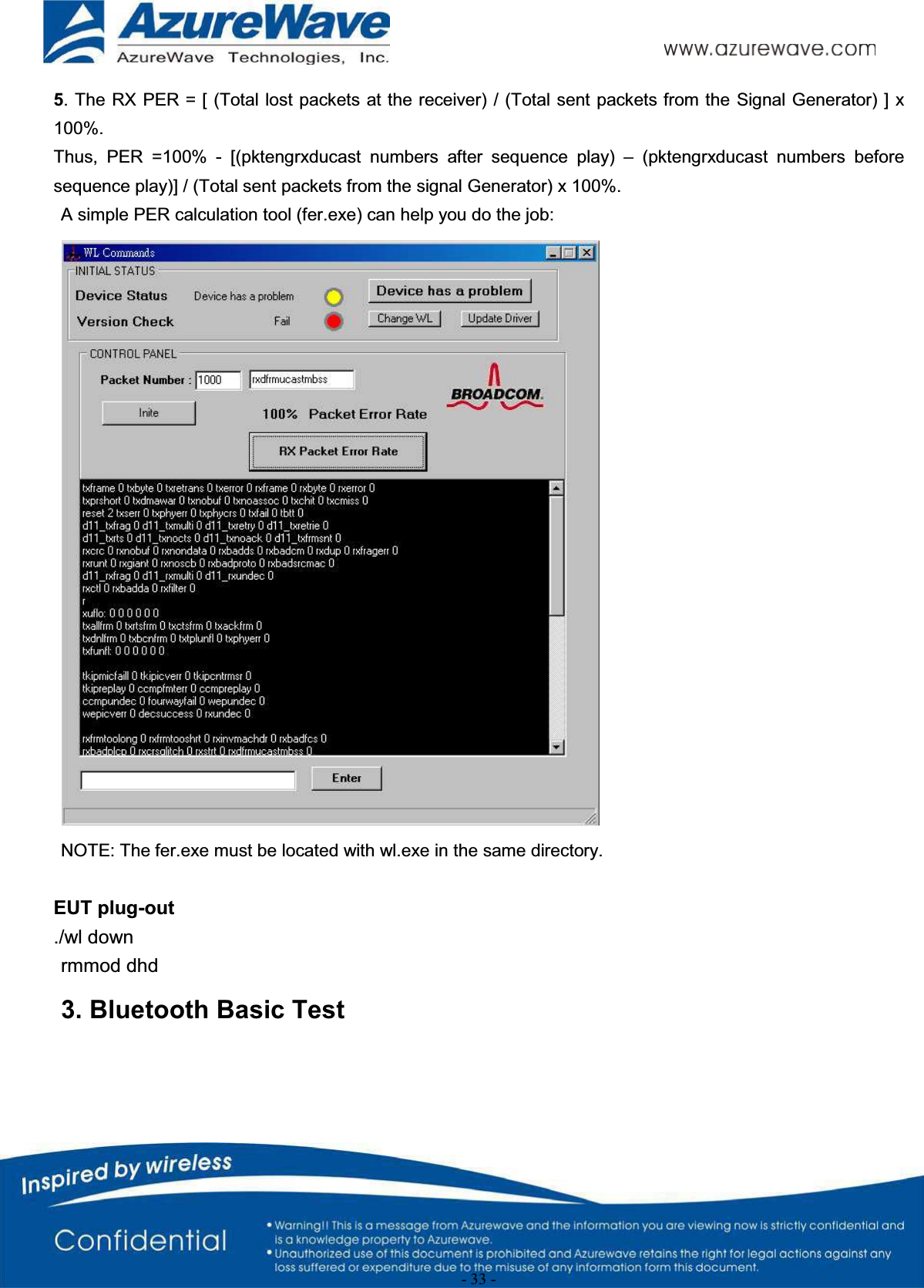 - 33 -5. The RX PER = [ (Total lost packets at the receiver) / (Total sent packets from the Signal Generator) ] x 100%.Thus,  PER =100%  - [(pktengrxducast numbers  after  sequence  play)  – (pktengrxducast numbers before sequence play)] / (Total sent packets from the signal Generator) x 100%.A simple PER calculation tool (fer.exe) can help you do the job:NOTE: The fer.exe must be located with wl.exe in the same directory.EUT plug-out./wl downrmmod dhd       3. Bluetooth Basic Test