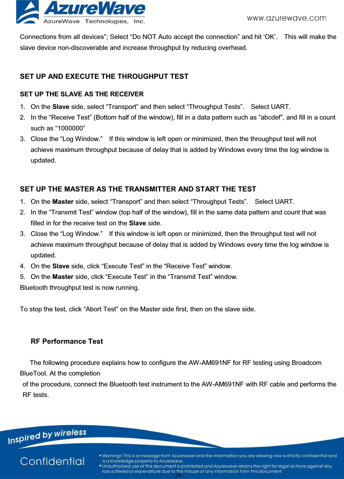 - 39 -Connections from all devices”; Select “Do NOT Auto accept the connection” and hit ‘OK’.    This will make the slave device non-discoverable and increase throughput by reducing overhead.     SET UP AND EXECUTE THE THROUGHPUT TESTSET UP THE SLAVE AS THE RECEIVER1. On the Slave side, select “Transport” and then select “Throughput Tests”.    Select UART.2. In the “Receive Test” (Bottom half of the window), fill in a data pattern such as “abcdef”, and fill in a count such as “1000000”3. Close the “Log Window.”    If this window is left open or minimized, then the throughput test will not achieve maximum throughput because of delay that is added by Windows every time the log window is updated.SET UP THE MASTER AS THE TRANSMITTER AND START THE TEST1. On the Master side, select “Transport” and then select “Throughput Tests”.    Select UART.2. In the “Transmit Test” window (top half of the window), fill in the same data pattern and count that was filled in for the receive test on the Slave side.3. Close the “Log Window.”    If this window is left open or minimized, then the throughput test will not achieve maximum throughput because of delay that is added by Windows every time the log window is updated.4. On the Slave side, click “Execute Test” in the “Receive Test” window.5. On the Master side, click “Execute Test” in the “Transmit Test” window.Bluetooth throughput test is now running.To stop the test, click “Abort Test” on the Master side first, then on the slave side.RF Performance TestThe following procedure explains how to configure the AW-AM691NF for RF testing using Broadcom BlueTool. At the completionof the procedure, connect the Bluetooth test instrument to the AW-AM691NF with RF cable and performs the RF tests.