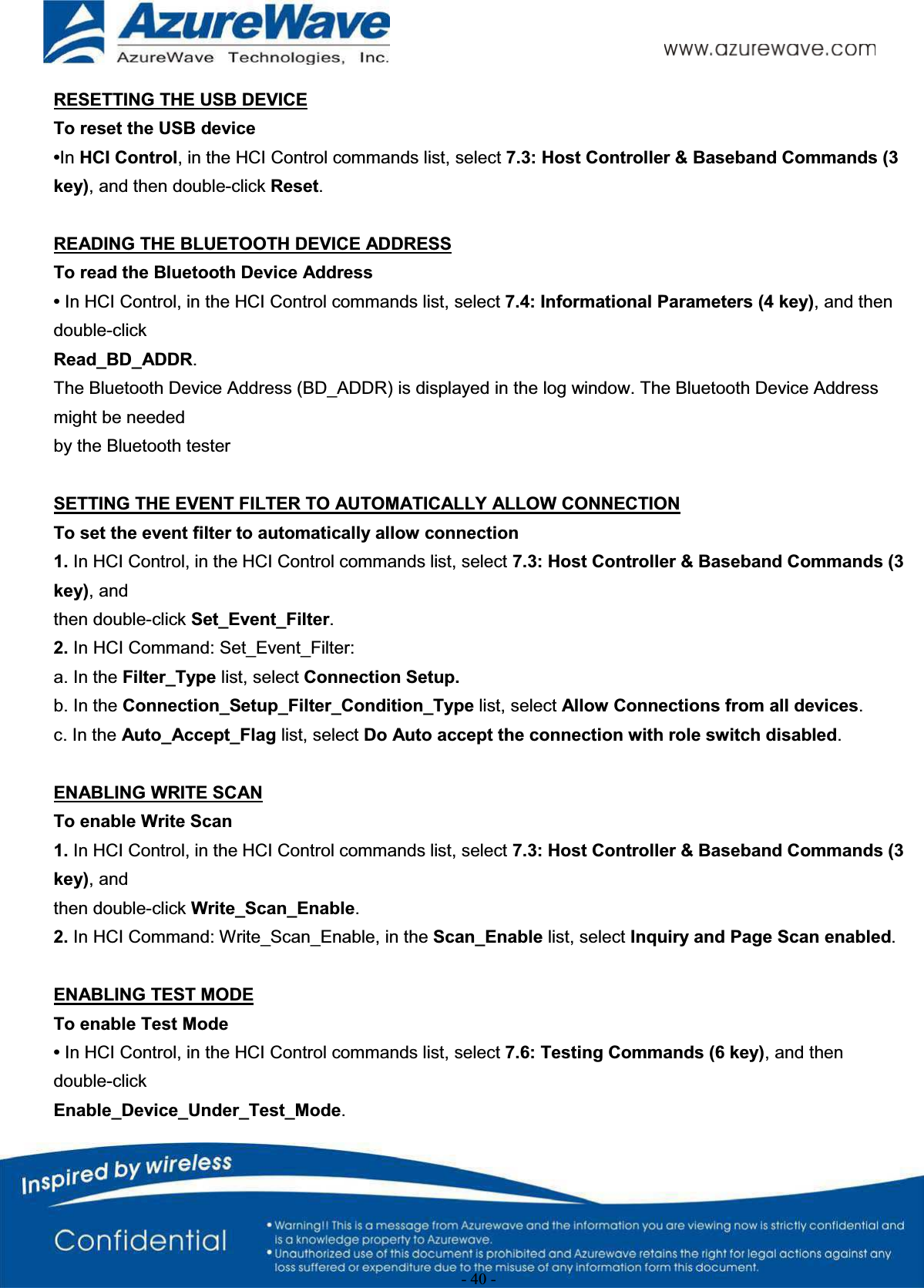 - 40 -RESETTING THE USB DEVICETo reset the USB device•In HCI Control, in the HCI Control commands list, select 7.3: Host Controller &amp; Baseband Commands (3 key), and then double-click Reset.READING THE BLUETOOTH DEVICE ADDRESSTo read the Bluetooth Device Address•In HCI Control, in the HCI Control commands list, select 7.4: Informational Parameters (4 key), and then double-clickRead_BD_ADDR.The Bluetooth Device Address (BD_ADDR) is displayed in the log window. The Bluetooth Device Address might be neededby the Bluetooth testerSETTING THE EVENT FILTER TO AUTOMATICALLY ALLOW CONNECTIONTo set the event filter to automatically allow connection1. In HCI Control, in the HCI Control commands list, select 7.3: Host Controller &amp; Baseband Commands (3 key), andthen double-click Set_Event_Filter.2. In HCI Command: Set_Event_Filter:a. In the Filter_Type list, select Connection Setup.b. In the Connection_Setup_Filter_Condition_Type list, select Allow Connections from all devices.c. In the Auto_Accept_Flag list, select Do Auto accept the connection with role switch disabled.ENABLING WRITE SCANTo enable Write Scan1. In HCI Control, in the HCI Control commands list, select 7.3: Host Controller &amp; Baseband Commands (3 key), andthen double-click Write_Scan_Enable.2. In HCI Command: Write_Scan_Enable, in the Scan_Enable list, select Inquiry and Page Scan enabled.ENABLING TEST MODETo enable Test Mode•In HCI Control, in the HCI Control commands list, select 7.6: Testing Commands (6 key), and then double-clickEnable_Device_Under_Test_Mode.