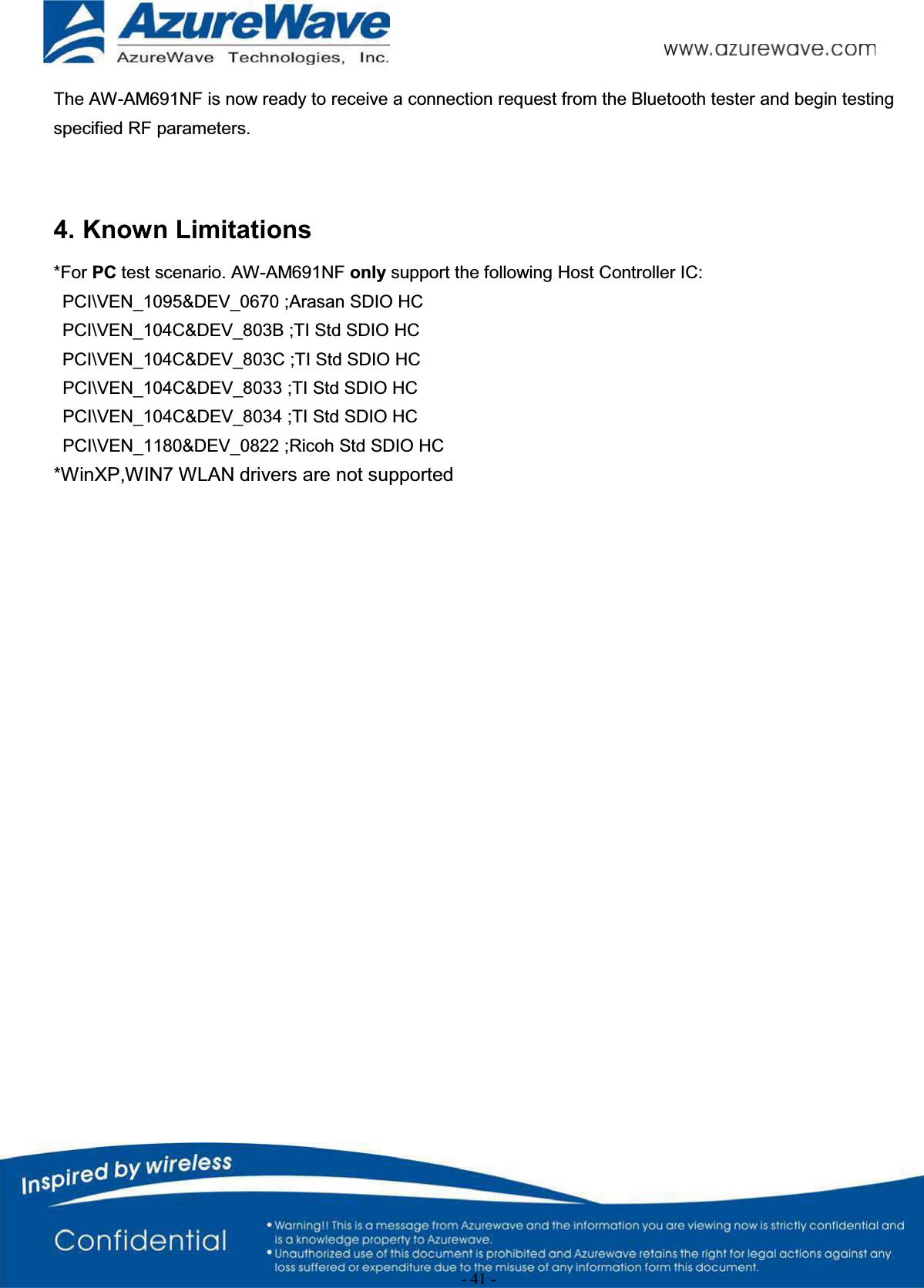 - 41 -The AW-AM691NF is now ready to receive a connection request from the Bluetooth tester and begin testing specified RF parameters.4. Known Limitations*For PC test scenario. AW-AM691NF only support the following Host Controller IC:PCI\VEN_1095&amp;DEV_0670 ;Arasan SDIO HCPCI\VEN_104C&amp;DEV_803B ;TI Std SDIO HCPCI\VEN_104C&amp;DEV_803C ;TI Std SDIO HCPCI\VEN_104C&amp;DEV_8033 ;TI Std SDIO HCPCI\VEN_104C&amp;DEV_8034 ;TI Std SDIO HCPCI\VEN_1180&amp;DEV_0822 ;Ricoh Std SDIO HC*WinXP,WIN7 WLAN drivers are not supported