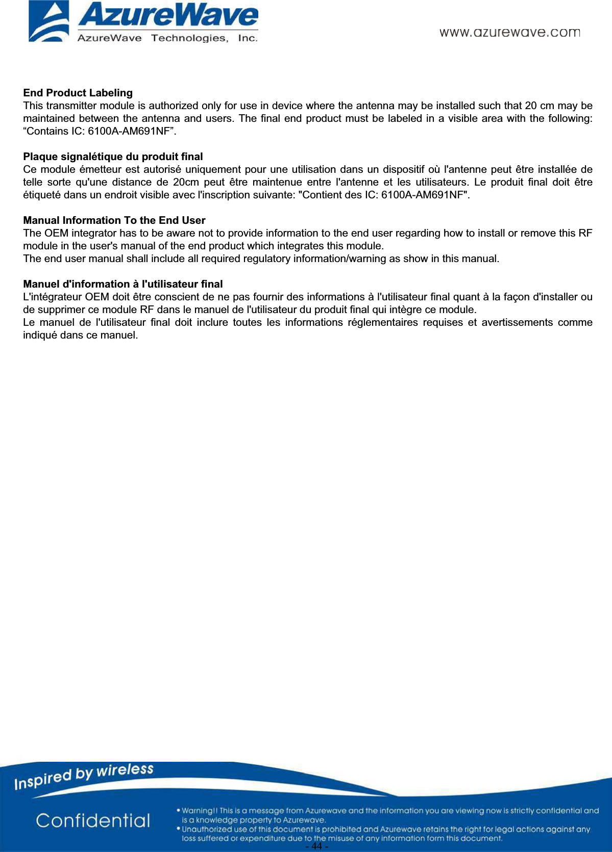- 44 -   End Product Labeling This transmitter module is authorized only for use in device where the antenna may be installed such that 20 cm may be maintained between the antenna and users. The final end product must be labeled in a visible area with the following: “Contains IC: 6100A-AM691NF”.  Plaque signalétique du produit final Ce module émetteur  est autorisé uniquement  pour une utilisation  dans un dispositif  où l&apos;antenne peut  être installée de telle  sorte  qu&apos;une  distance  de  20cm  peut  être  maintenue  entre  l&apos;antenne  et  les  utilisateurs.  Le  produit  final  doit  être étiqueté dans un endroit visible avec l&apos;inscription suivante: &quot;Contient des IC: 6100A-AM691NF&quot;.  Manual Information To the End User The OEM integrator has to be aware not to provide information to the end user regarding how to install or remove this RFmodule in the user&apos;s manual of the end product which integrates this module. The end user manual shall include all required regulatory information/warning as show in this manual.  Manuel d&apos;information à l&apos;utilisateur final L&apos;intégrateur OEM doit être conscient de ne pas fournir des informations à l&apos;utilisateur final quant à la façon d&apos;installer ou de supprimer ce module RF dans le manuel de l&apos;utilisateur du produit final qui intègre ce module. Le  manuel  de  l&apos;utilisateur  final  doit  inclure  toutes  les  informations  réglementaires  requises  et  avertissements  comme indiqué dans ce manuel.  