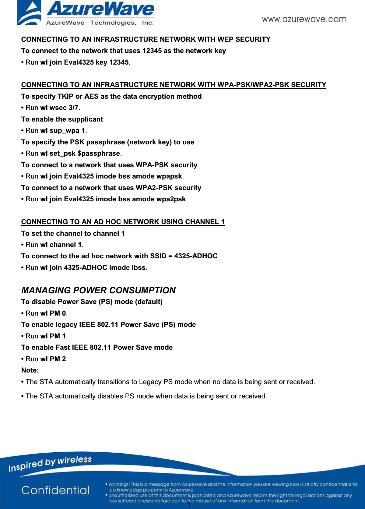 - 7 -CONNECTING TO AN INFRASTRUCTURE NETWORK WITH WEP SECURITYTo connect to the network that uses 12345 as the network key•Run wl join Eval4325 key 12345.CONNECTING TO AN INFRASTRUCTURE NETWORK WITH WPA-PSK/WPA2-PSK SECURITYTo specify TKIP or AES as the data encryption method•Run wl wsec 3/7.To enable the supplicant•Run wl sup_wpa 1.To specify the PSK passphrase (network key) to use•Run wl set_psk $passphrase.To connect to a network that uses WPA-PSK security•Run wl join Eval4325 imode bss amode wpapsk.To connect to a network that uses WPA2-PSK security•Run wl join Eval4325 imode bss amode wpa2psk.CONNECTING TO AN AD HOC NETWORK USING CHANNEL 1To set the channel to channel 1•Run wl channel 1.To connect to the ad hoc network with SSID = 4325-ADHOC•Run wl join 4325-ADHOC imode ibss.MANAGING POWER CONSUMPTIONTo disable Power Save (PS) mode (default)•Run wl PM 0.To enable legacy IEEE 802.11 Power Save (PS) mode•Run wl PM 1.To enable Fast IEEE 802.11 Power Save mode•Run wl PM 2.Note:•The STA automatically transitions to Legacy PS mode when no data is being sent or received.•The STA automatically disables PS mode when data is being sent or received.