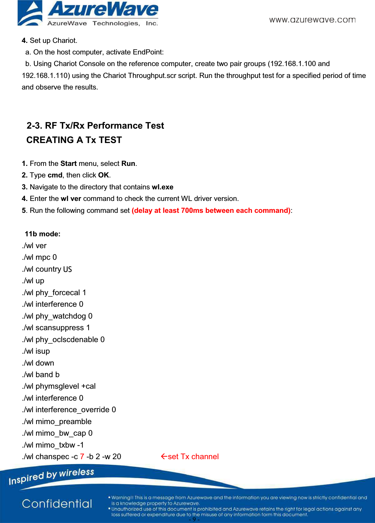 - 9 -4. Set up Chariot.a. On the host computer, activate EndPoint:b. Using Chariot Console on the reference computer, create two pair groups (192.168.1.100 and 192.168.1.110) using the Chariot Throughput.scr script. Run the throughput test for a specified period of time and observe the results.2-3. RF Tx/Rx Performance TestCREATING A Tx TEST1. From the Start menu, select Run.2. Type cmd, then click OK.3. Navigate to the directory that contains wl.exe4. Enter the wl ver command to check the current WL driver version.5. Run the following command set (delay at least 700ms between each command):11b mode:./wl ver./wl mpc 0./wl country ALL./wl up./wl phy_forcecal 1./wl interference 0./wl phy_watchdog 0./wl scansuppress 1./wl phy_oclscdenable 0./wl isup./wl down./wl band b./wl phymsglevel +cal./wl interference 0./wl interference_override 0./wl mimo_preamble./wl mimo_bw_cap 0./wl mimo_txbw -1./wl chanspec -c 7-b 2 -w 20 Åset Tx channelUS