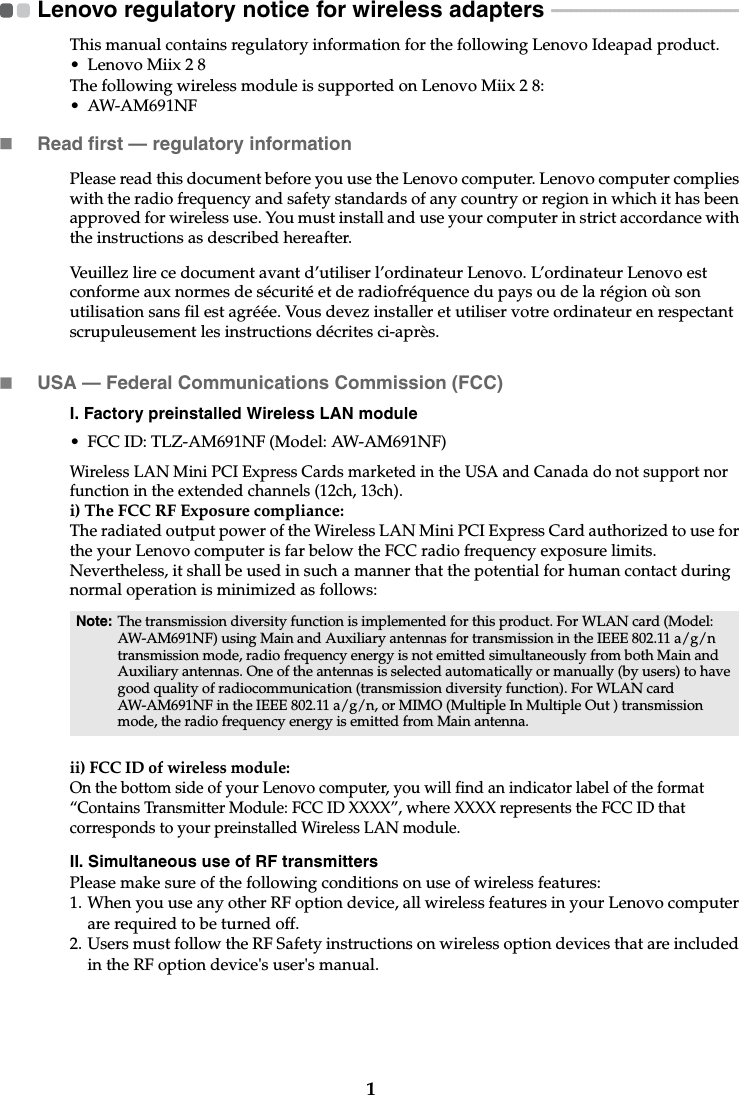 1Lenovo regulatory notice for wireless adapters  - - - - - - - - - - - - - - - - - - - - - - - - - - - - - - - - - - - - - - - -This manual contains regulatory information for the following Lenovo Ideapad product.• Lenovo Miix 2 8The following wireless module is supported on Lenovo Miix 2 8:• AW-AM691NFRead first — regulatory informationPlease read this document before you use the Lenovo computer. Lenovo computer complies with the radio frequency and safety standards of any country or region in which it has been approved for wireless use. You must install and use your computer in strict accordance with the instructions as described hereafter. Veuillez lire ce document avant d’utiliser l’ordinateur Lenovo. L’ordinateur Lenovo est conforme aux normes de sécurité et de radiofréquence du pays ou de la région où son utilisation sans fil est agréée. Vous devez installer et utiliser votre ordinateur en respectant scrupuleusement les instructions décrites ci-après.USA — Federal Communications Commission (FCC) I. Factory preinstalled Wireless LAN module • FCC ID: TLZ-AM691NF (Model: AW-AM691NF)Wireless LAN Mini PCI Express Cards marketed in the USA and Canada do not support nor function in the extended channels (12ch, 13ch). i) The FCC RF Exposure compliance:The radiated output power of the Wireless LAN Mini PCI Express Card authorized to use for the your Lenovo computer is far below the FCC radio frequency exposure limits. Nevertheless, it shall be used in such a manner that the potential for human contact during normal operation is minimized as follows:ii) FCC ID of wireless module: On the bottom side of your Lenovo computer, you will find an indicator label of the format “Contains Transmitter Module: FCC ID XXXX”, where XXXX represents the FCC ID that corresponds to your preinstalled Wireless LAN module. II. Simultaneous use of RF transmittersPlease make sure of the following conditions on use of wireless features:1. When you use any other RF option device, all wireless features in your Lenovo computer are required to be turned off.2. Users must follow the RF Safety instructions on wireless option devices that are included in the RF option device&apos;s user&apos;s manual.Note: The transmission diversity function is implemented for this product. For WLAN card (Model: AW-AM691NF) using Main and Auxiliary antennas for transmission in the IEEE 802.11 a/g/n transmission mode, radio frequency energy is not emitted simultaneously from both Main and Auxiliary antennas. One of the antennas is selected automatically or manually (by users) to have good quality of radiocommunication (transmission diversity function). For WLAN card AW-AM691NF in the IEEE 802.11 a/g/n, or MIMO (Multiple In Multiple Out ) transmission mode, the radio frequency energy is emitted from Main antenna.