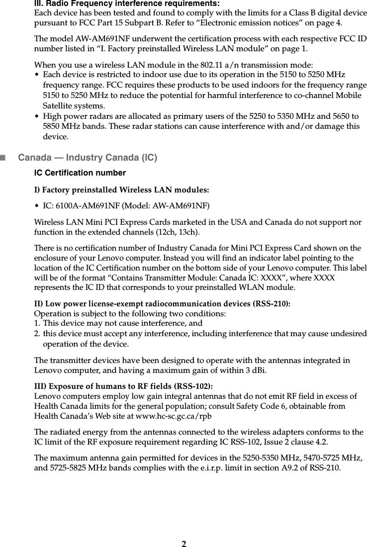 2III. Radio Frequency interference requirements:Each device has been tested and found to comply with the limits for a Class B digital device pursuant to FCC Part 15 Subpart B. Refer to “Electronic emission notices” on page 4. The model AW-AM691NF underwent the certification process with each respective FCC ID number listed in “I. Factory preinstalled Wireless LAN module” on page 1.When you use a wireless LAN module in the 802.11 a/n transmission mode:• Each device is restricted to indoor use due to its operation in the 5150 to 5250 MHz frequency range. FCC requires these products to be used indoors for the frequency range 5150 to 5250 MHz to reduce the potential for harmful interference to co-channel Mobile Satellite systems.• High power radars are allocated as primary users of the 5250 to 5350 MHz and 5650 to 5850 MHz bands. These radar stations can cause interference with and/or damage this device.Canada — Industry Canada (IC) IC Certification numberI) Factory preinstalled Wireless LAN modules: • IC: 6100A-AM691NF (Model: AW-AM691NF)Wireless LAN Mini PCI Express Cards marketed in the USA and Canada do not support nor function in the extended channels (12ch, 13ch). There is no certification number of Industry Canada for Mini PCI Express Card shown on the enclosure of your Lenovo computer. Instead you will find an indicator label pointing to the location of the IC Certification number on the bottom side of your Lenovo computer. This label will be of the format “Contains Transmitter Module: Canada IC: XXXX”, where XXXX represents the IC ID that corresponds to your preinstalled WLAN module. II) Low power license-exempt radiocommunication devices (RSS-210): Operation is subject to the following two conditions: 1. This device may not cause interference, and2. this device must accept any interference, including interference that may cause undesired operation of the device.The transmitter devices have been designed to operate with the antennas integrated in Lenovo computer, and having a maximum gain of within 3 dBi.III) Exposure of humans to RF fields (RSS-102):Lenovo computers employ low gain integral antennas that do not emit RF field in excess of Health Canada limits for the general population; consult Safety Code 6, obtainable from Health Canada’s Web site at www.hc-sc.gc.ca/rpbThe radiated energy from the antennas connected to the wireless adapters conforms to the IC limit of the RF exposure requirement regarding IC RSS-102, Issue 2 clause 4.2.The maximum antenna gain permitted for devices in the 5250-5350 MHz, 5470-5725 MHz,and 5725-5825 MHz bands complies with the e.i.r.p. limit in section A9.2 of RSS-210.