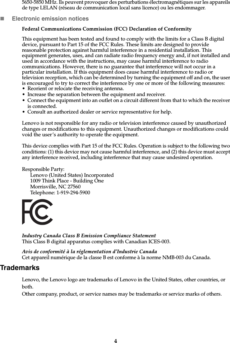 45650-5850 MHz. lls peuvent provoquer des perturbations électromagnétiques sur les appareils de type LELAN (réseau de communication local sans licence) ou les endommager.Electronic emission noticesFederal Communications Commission (FCC) Declaration of ConformityThis equipment has been tested and found to comply with the limits for a Class B digital device, pursuant to Part 15 of the FCC Rules. These limits are designed to provide reasonable protection against harmful interference in a residential installation. This equipment generates, uses, and can radiate radio frequency energy and, if not installed and used in accordance with the instructions, may cause harmful interference to radio communications. However, there is no guarantee that interference will not occur in a particular installation. If this equipment does cause harmful interference to radio or television reception, which can be determined by turning the equipment off and on, the user is encouraged to try to correct the interference by one or more of the following measures: • Reorient or relocate the receiving antenna. • Increase the separation between the equipment and receiver.• Connect the equipment into an outlet on a circuit different from that to which the receiver is connected.• Consult an authorized dealer or service representative for help.Lenovo is not responsible for any radio or television interference caused by unauthorized changes or modifications to this equipment. Unauthorized changes or modifications could void the user’s authority to operate the equipment.This device complies with Part 15 of the FCC Rules. Operation is subject to the following two conditions: (1) this device may not cause harmful interference, and (2) this device must accept any interference received, including interference that may cause undesired operation. Responsible Party: Lenovo (United States) Incorporated 1009 Think Place - Building One Morrisville, NC 27560 Telephone: 1-919-294-5900 Industry Canada Class B Emission Compliance StatementThis Class B digital apparatus complies with Canadian ICES-003.Avis de conformité à la réglementation d’Industrie CanadaCet appareil numérique de la classe B est conforme à la norme NMB-003 du Canada.TrademarksLenovo, the Lenovo logo are trademarks of Lenovo in the United States, other countries, or both.Other company, product, or service names may be trademarks or service marks of others. 