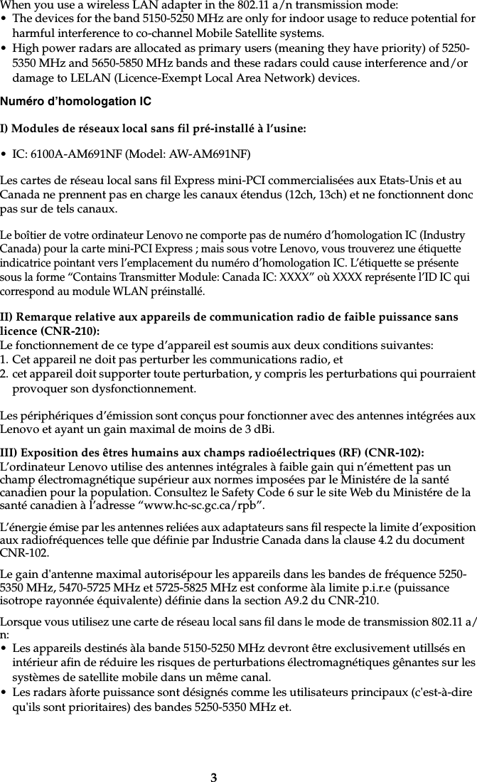 3When you use a wireless LAN adapter in the 802.11 a/n transmission mode:• The devices for the band 5150-5250 MHz are only for indoor usage to reduce potential for harmful interference to co-channel Mobile Satellite systems.• High power radars are allocated as primary users (meaning they have priority) of 5250-5350 MHz and 5650-5850 MHz bands and these radars could cause interference and/or damage to LELAN (Licence-Exempt Local Area Network) devices.Numéro d’homologation ICI) Modules de réseaux local sans fil pré-installé à l’usine:• IC: 6100A-AM691NF (Model: AW-AM691NF)Les cartes de réseau local sans fil Express mini-PCI commercialisées aux Etats-Unis et au Canada ne prennent pas en charge les canaux étendus (12ch, 13ch) et ne fonctionnent donc pas sur de tels canaux. Le boîtier de votre ordinateur Lenovo ne comporte pas de numéro d’homologation IC (Industry Canada) pour la carte mini-PCI Express ; mais sous votre Lenovo, vous trouverez une étiquette indicatrice pointant vers l’emplacement du numéro d’homologation IC. L’étiquette se présente sous la forme “Contains Transmitter Module: Canada IC: XXXX” où XXXX représente l’ID IC qui correspond au module WLAN préinstallé.II) Remarque relative aux appareils de communication radio de faible puissance sans licence (CNR-210):Le fonctionnement de ce type d’appareil est soumis aux deux conditions suivantes:1. Cet appareil ne doit pas perturber les communications radio, et2. cet appareil doit supporter toute perturbation, y compris les perturbations qui pourraient provoquer son dysfonctionnement.Les périphériques d’émission sont conçus pour fonctionner avec des antennes intégrées aux Lenovo et ayant un gain maximal de moins de 3 dBi. III) Exposition des êtres humains aux champs radioélectriques (RF) (CNR-102):L’ordinateur Lenovo utilise des antennes intégrales à faible gain qui n’émettent pas un champ électromagnétique supérieur aux normes imposées par le Ministére de la santé canadien pour la population. Consultez le Safety Code 6 sur le site Web du Ministére de la santé canadien à l’adresse “www.hc-sc.gc.ca/rpb”.L’énergie émise par les antennes reliées aux adaptateurs sans fil respecte la limite d’exposition aux radiofréquences telle que définie par Industrie Canada dans la clause 4.2 du document CNR-102. Le gain d&apos;antenne maximal autorisépour les appareils dans les bandes de fréquence 5250-5350 MHz, 5470-5725 MHz et 5725-5825 MHz est conforme àla limite p.i.r.e (puissance isotrope rayonnée équivalente) définie dans la section A9.2 du CNR-210.Lorsque vous utilisez une carte de réseau local sans fil dans le mode de transmission 802.11 a/n:• Les appareils destinés àla bande 5150-5250 MHz devront être exclusivement utillsés en intérieur afin de réduire les risques de perturbations électromagnétiques gênantes sur les systèmes de satellite mobile dans un même canal.• Les radars àforte puissance sont désignés comme les utilisateurs principaux (c&apos;est-à-dire qu&apos;ils sont prioritaires) des bandes 5250-5350 MHz et.
