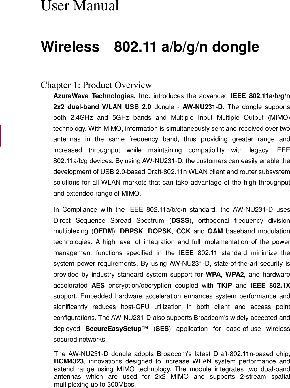  User Manual  Wireless    802.11 a/b/g/n dongle   Chapter 1: Product Overview AzureWave  Technologies,  Inc.  introduces  the  advanced  IEEE  802.11a/b/g/n 2x2  dual-band  WLAN  USB  2.0  dongle  -  AW-NU231-D.  The  dongle  supports both  2.4GHz  and  5GHz  bands  and  Multiple  Input  Multiple  Output  (MIMO) technology. With MIMO, information is simultaneously sent and received over two antennas  in  the  same  frequency  band,  thus  providing  greater  range  and increased  throughput  while  maintaining  compatibility  with  legacy  IEEE 802.11a/b/g devices. By using AW-NU231-D, the customers can easily enable the development of USB 2.0-based Draft-802.11n WLAN client and router subsystem solutions for all WLAN markets that can take advantage of the high throughput and extended range of MIMO. In  Compliance  with  the  IEEE  802.11a/b/g/n  standard,  the  AW-NU231-D  uses Direct  Sequence  Spread  Spectrum  (DSSS),  orthogonal  frequency  division multiplexing (OFDM),  DBPSK,  DQPSK,  CCK  and  QAM  baseband  modulation technologies.  A  high  level  of  integration  and  full  implementation  of  the  power management  functions  specified  in  the  IEEE  802.11  standard  minimize  the system power requirements. By using AW-NU231-D, state-of-the-art security is provided by  industry  standard  system  support  for  WPA,  WPA2,  and  hardware accelerated  AES  encryption/decryption  coupled  with  TKIP  and  IEEE  802.1X support.  Embedded  hardware acceleration  enhances system  performance  and significantly  reduces  host-CPU  utilization  in  both  client  and  access  point configurations. The AW-NU231-D also supports Broadcom’s widely accepted and deployed  SecureEasySetup™  (SES)  application  for  ease-of-use  wireless secured networks. The  AW-NU231-D  dongle  adopts  Broadcom’s  latest  Draft-802.11n-based  chip, BCM4323,  innovations  designed  to  increase  WLAN  system  performance  and extend  range  using  MIMO  technology.  The  module  integrates  two  dual-band antennas  which  are  used  for  2x2  MIMO  and  supports  2-stream  spatial multiplexing up to 300Mbps.  