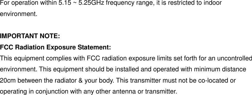 For operation within 5.15 ~ 5.25GHz frequency range, it is restricted to indoor environment.  IMPORTANT NOTE: FCC Radiation Exposure Statement: This equipment complies with FCC radiation exposure limits set forth for an uncontrolled environment. This equipment should be installed and operated with minimum distance 20cm between the radiator &amp; your body. This transmitter must not be co-located or operating in conjunction with any other antenna or transmitter. 