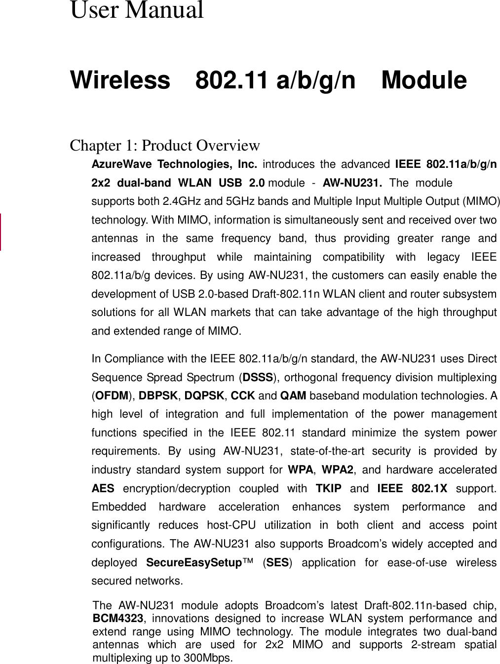  User Manual  Wireless    802.11 a/b/g/n    Module   Chapter 1: Product Overview AzureWave  Technologies,  Inc.  introduces  the  advanced  IEEE  802.11a/b/g/n 2x2  dual-band  WLAN  USB  2.0 module  -  AW-NU231.  The  module supports both 2.4GHz and 5GHz bands and Multiple Input Multiple Output (MIMO) technology. With MIMO, information is simultaneously sent and received over two antennas  in  the  same  frequency  band,  thus  providing  greater  range  and increased  throughput  while  maintaining  compatibility  with  legacy  IEEE 802.11a/b/g devices. By using AW-NU231, the customers can easily enable the development of USB 2.0-based Draft-802.11n WLAN client and router subsystem solutions for all WLAN markets that can take advantage of the high throughput and extended range of MIMO. In Compliance with the IEEE 802.11a/b/g/n standard, the AW-NU231 uses Direct Sequence Spread Spectrum (DSSS), orthogonal frequency division multiplexing (OFDM), DBPSK, DQPSK, CCK and QAM baseband modulation technologies. A high  level  of  integration  and  full  implementation  of  the  power  management functions  specified  in  the  IEEE  802.11  standard  minimize  the  system  power requirements.  By  using  AW-NU231,  state-of-the-art  security  is  provided  by industry  standard  system  support  for  WPA,  WPA2,  and  hardware  accelerated AES  encryption/decryption  coupled  with  TKIP  and  IEEE  802.1X  support. Embedded  hardware  acceleration  enhances  system  performance  and significantly  reduces  host-CPU  utilization  in  both  client  and  access  point configurations. The AW-NU231 also supports Broadcom’s widely accepted and deployed  SecureEasySetup™  (SES)  application  for  ease-of-use  wireless secured networks. The  AW-NU231  module  adopts  Broadcom’s  latest  Draft-802.11n-based  chip, BCM4323,  innovations  designed  to  increase  WLAN  system  performance  and extend  range  using  MIMO  technology.  The  module  integrates  two  dual-band antennas  which  are  used  for  2x2  MIMO  and  supports  2-stream  spatial multiplexing up to 300Mbps.  