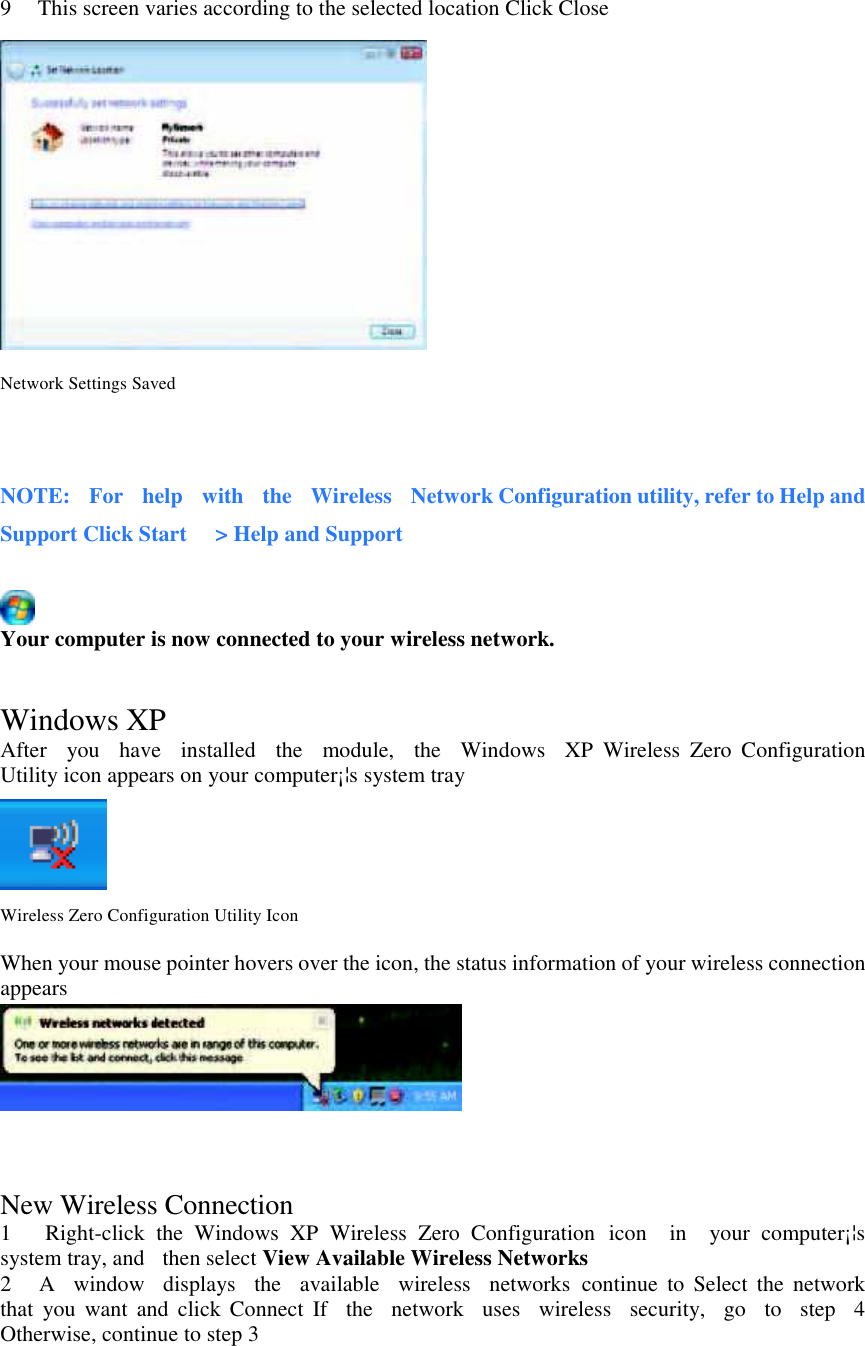   9      This screen varies according to the selected location Click Close  Network Settings Saved   NOTE:    For    help    with    the    Wireless    Network Configuration utility, refer to Help and Support Click Start      &gt; Help and Support   Your computer is now connected to your wireless network.   Windows XP After    you    have    installed    the    module,    the    Windows    XP  Wireless  Zero  Configuration Utility icon appears on your computer¡¦s system tray   Wireless Zero Configuration Utility Icon  When your mouse pointer hovers over the icon, the status information of your wireless connection appears    New Wireless Connection 1      Right-click  the  Windows  XP  Wireless  Zero  Configuration  icon    in    your  computer¡¦s   system tray, and    then select View Available Wireless Networks   2      A    window    displays    the    available    wireless    networks  continue  to  Select  the  network that  you  want  and  click  Connect  If    the    network    uses    wireless    security,   go    to    step    4   Otherwise, continue to step 3 