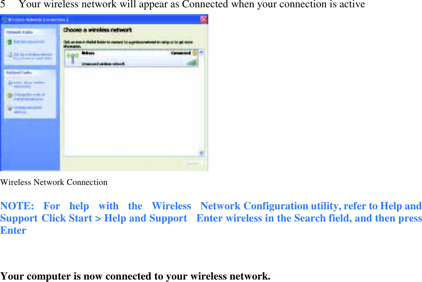 5      Your wireless network will appear as Connected when your connection is active    Wireless Network Connection  NOTE:    For    help    with    the    Wireless    Network Configuration utility, refer to Help and Support Click Start &gt; Help and Support    Enter wireless in the Search field, and then press Enter   Your computer is now connected to your wireless network.                                    