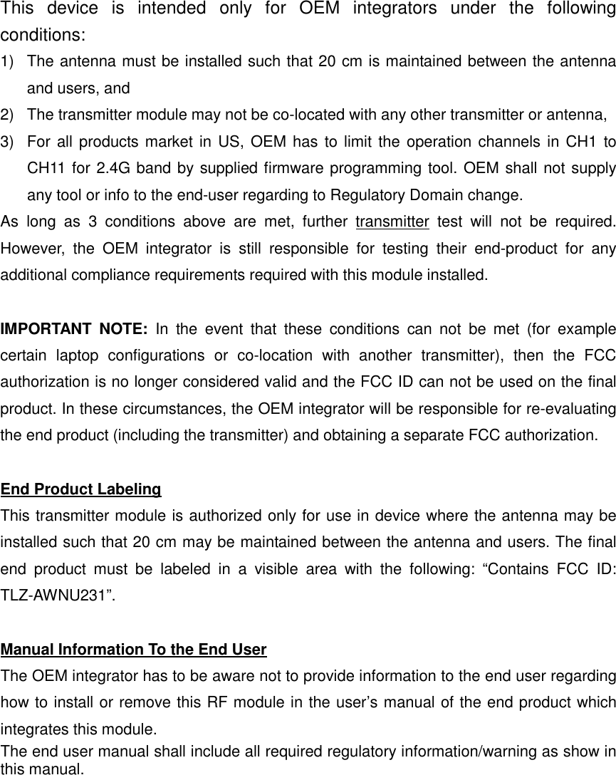 This  device  is  intended  only  for  OEM  integrators  under  the  following conditions: 1)  The antenna must be installed such that 20 cm is maintained between the antenna and users, and   2)  The transmitter module may not be co-located with any other transmitter or antenna,   3)  For  all products market in US, OEM has  to limit the operation channels in CH1 to CH11 for 2.4G band by supplied firmware programming tool. OEM shall not supply any tool or info to the end-user regarding to Regulatory Domain change. As  long  as  3  conditions  above  are  met,  further  transmitter  test  will  not  be  required. However,  the  OEM  integrator  is  still  responsible  for  testing  their  end-product  for  any additional compliance requirements required with this module installed.  IMPORTANT  NOTE:  In  the  event  that  these  conditions  can  not  be  met  (for  example certain  laptop  configurations  or  co-location  with  another  transmitter),  then  the  FCC authorization is no longer considered valid and the FCC ID can not be used on the final product. In these circumstances, the OEM integrator will be responsible for re-evaluating the end product (including the transmitter) and obtaining a separate FCC authorization.  End Product Labeling This transmitter module is authorized only for use in device where the antenna may be installed such that 20 cm may be maintained between the antenna and users. The final end  product  must  be  labeled  in  a  visible  area  with  the  following:  “Contains  FCC  ID: TLZ-AWNU231”.  Manual Information To the End User The OEM integrator has to be aware not to provide information to the end user regarding how to install or remove this RF module in the user’s manual of the end product which integrates this module. The end user manual shall include all required regulatory information/warning as show in this manual.     