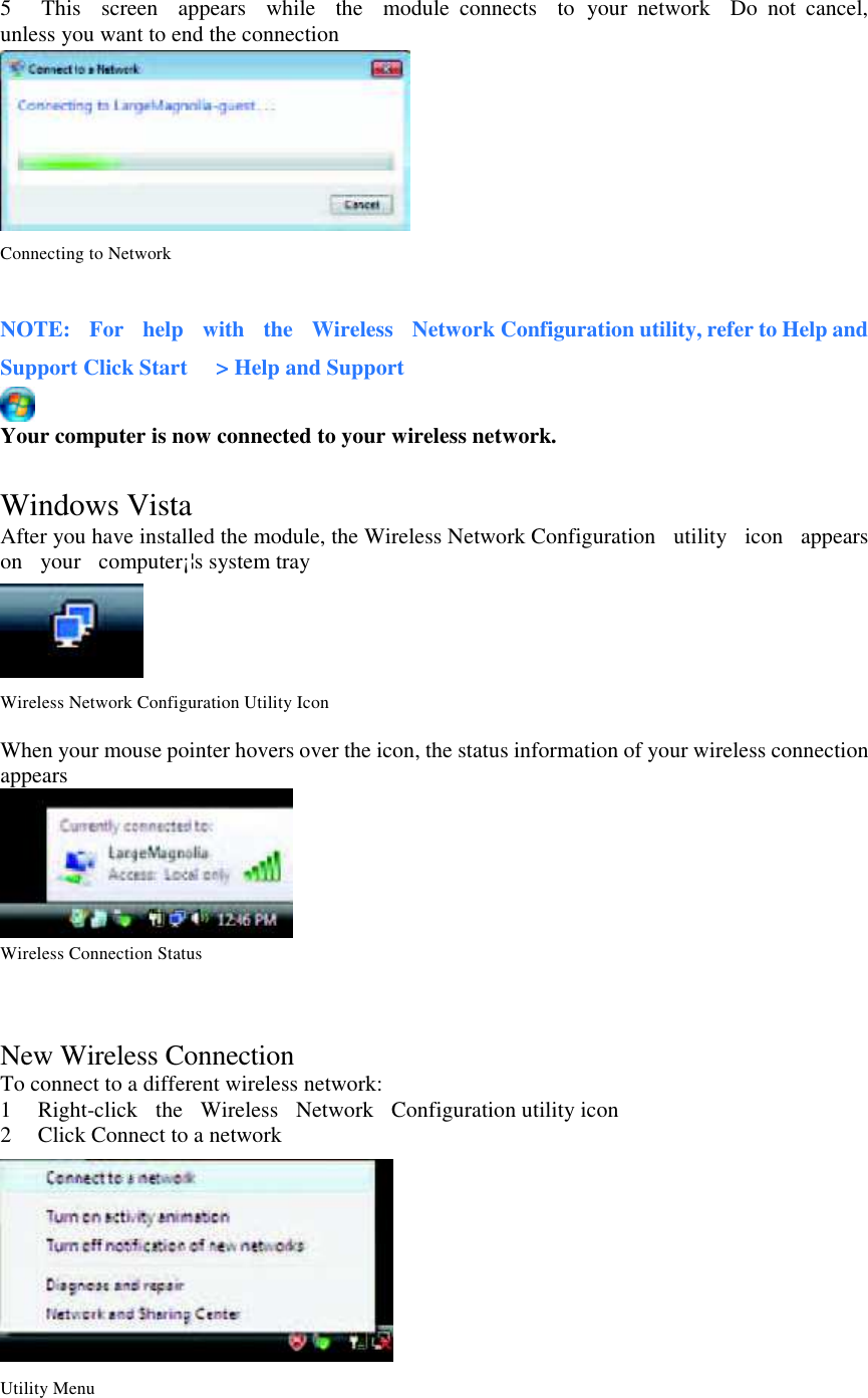 5      This    screen    appears    while    the    module  connects    to  your  network    Do  not  cancel, unless you want to end the connection    Connecting to Network  NOTE:    For    help    with    the    Wireless    Network Configuration utility, refer to Help and Support Click Start      &gt; Help and Support  Your computer is now connected to your wireless network.  Windows Vista After you have installed the module, the Wireless Network Configuration  utility   icon    appears  on    your   computer¡¦s system tray    Wireless Network Configuration Utility Icon  When your mouse pointer hovers over the icon, the status information of your wireless connection appears    Wireless Connection Status   New Wireless Connection To connect to a different wireless network: 1 Right-click  the  Wireless  Network    Configuration utility icon 2 Click Connect to a network   Utility Menu  