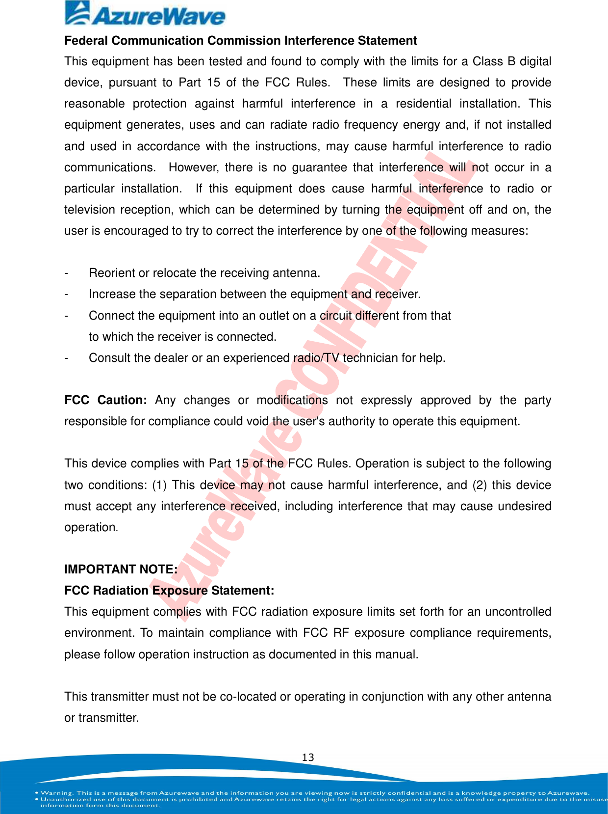    13 Federal Communication Commission Interference Statement This equipment has been tested and found to comply with the limits for a Class B digital device,  pursuant  to  Part  15  of  the  FCC  Rules.    These  limits  are  designed  to  provide reasonable  protection  against  harmful  interference  in  a  residential  installation.  This equipment generates, uses and can radiate radio frequency energy and, if not installed and  used  in  accordance  with the  instructions, may  cause  harmful  interference  to  radio communications.    However,  there  is  no  guarantee  that  interference  will  not  occur  in  a particular  installation.    If  this  equipment  does  cause  harmful  interference  to  radio  or television reception, which can be determined by turning the equipment off and on, the user is encouraged to try to correct the interference by one of the following measures:  -  Reorient or relocate the receiving antenna. -  Increase the separation between the equipment and receiver. -  Connect the equipment into an outlet on a circuit different from that to which the receiver is connected. -  Consult the dealer or an experienced radio/TV technician for help.  FCC  Caution:  Any  changes  or  modifications  not  expressly  approved  by  the  party responsible for compliance could void the user&apos;s authority to operate this equipment.  This device complies with Part 15 of the FCC Rules. Operation is subject to the following two conditions: (1) This device may not cause harmful interference, and (2) this device must accept any interference received, including interference that may cause undesired operation.  IMPORTANT NOTE: FCC Radiation Exposure Statement: This equipment complies with FCC radiation exposure limits set forth for an uncontrolled environment. To maintain compliance with FCC RF exposure compliance requirements, please follow operation instruction as documented in this manual.    This transmitter must not be co-located or operating in conjunction with any other antenna or transmitter. 