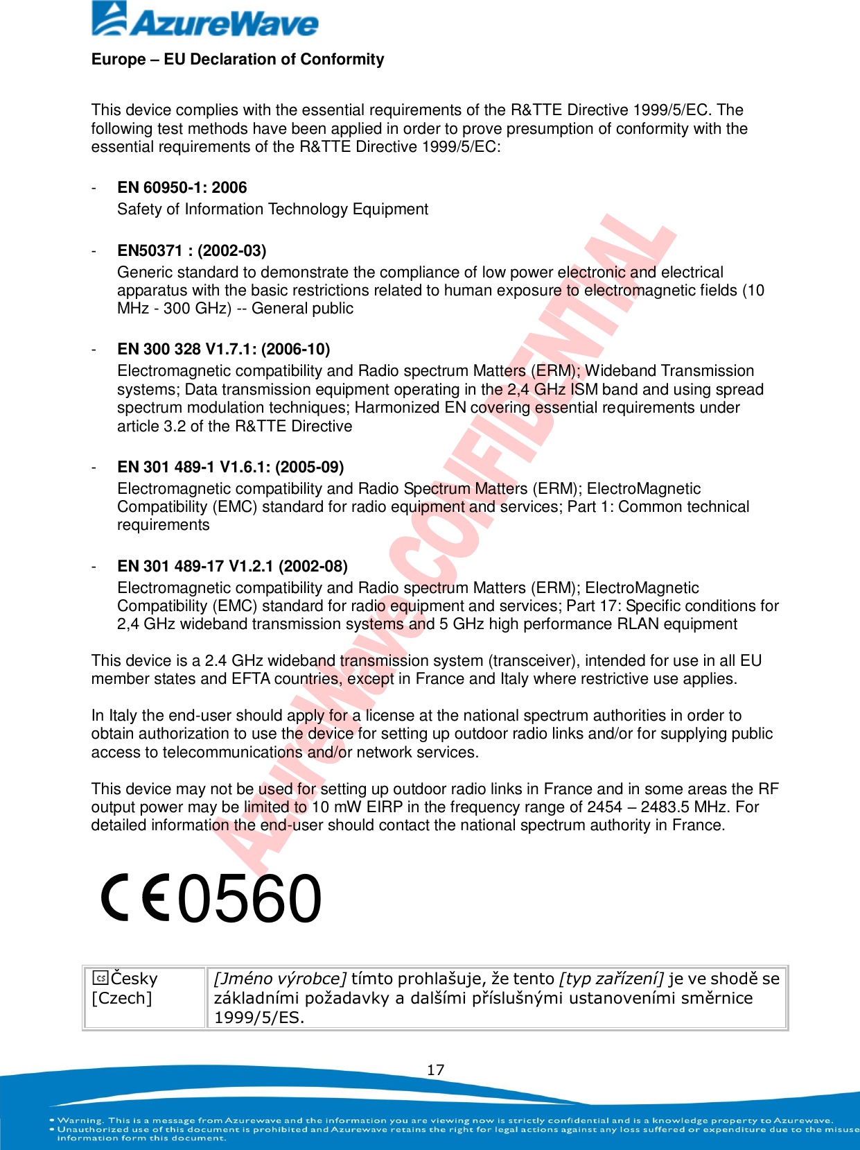   17 Europe – EU Declaration of Conformity  This device complies with the essential requirements of the R&amp;TTE Directive 1999/5/EC. The following test methods have been applied in order to prove presumption of conformity with the essential requirements of the R&amp;TTE Directive 1999/5/EC:  -  EN 60950-1: 2006 Safety of Information Technology Equipment  -  EN50371 : (2002-03) Generic standard to demonstrate the compliance of low power electronic and electrical apparatus with the basic restrictions related to human exposure to electromagnetic fields (10 MHz - 300 GHz) -- General public  -  EN 300 328 V1.7.1: (2006-10) Electromagnetic compatibility and Radio spectrum Matters (ERM); Wideband Transmission systems; Data transmission equipment operating in the 2,4 GHz ISM band and using spread spectrum modulation techniques; Harmonized EN covering essential requirements under article 3.2 of the R&amp;TTE Directive  -  EN 301 489-1 V1.6.1: (2005-09) Electromagnetic compatibility and Radio Spectrum Matters (ERM); ElectroMagnetic Compatibility (EMC) standard for radio equipment and services; Part 1: Common technical requirements  -  EN 301 489-17 V1.2.1 (2002-08)   Electromagnetic compatibility and Radio spectrum Matters (ERM); ElectroMagnetic Compatibility (EMC) standard for radio equipment and services; Part 17: Specific conditions for 2,4 GHz wideband transmission systems and 5 GHz high performance RLAN equipment  This device is a 2.4 GHz wideband transmission system (transceiver), intended for use in all EU member states and EFTA countries, except in France and Italy where restrictive use applies.  In Italy the end-user should apply for a license at the national spectrum authorities in order to obtain authorization to use the device for setting up outdoor radio links and/or for supplying public access to telecommunications and/or network services.  This device may not be used for setting up outdoor radio links in France and in some areas the RF output power may be limited to 10 mW EIRP in the frequency range of 2454 – 2483.5 MHz. For detailed information the end-user should contact the national spectrum authority in France.      Česky [Czech] [Jméno výrobce] tímto prohlašuje, že tento [typ zařízení] je ve shodě se základními požadavky a dalšími příslušnými ustanoveními směrnice 1999/5/ES.  0560 