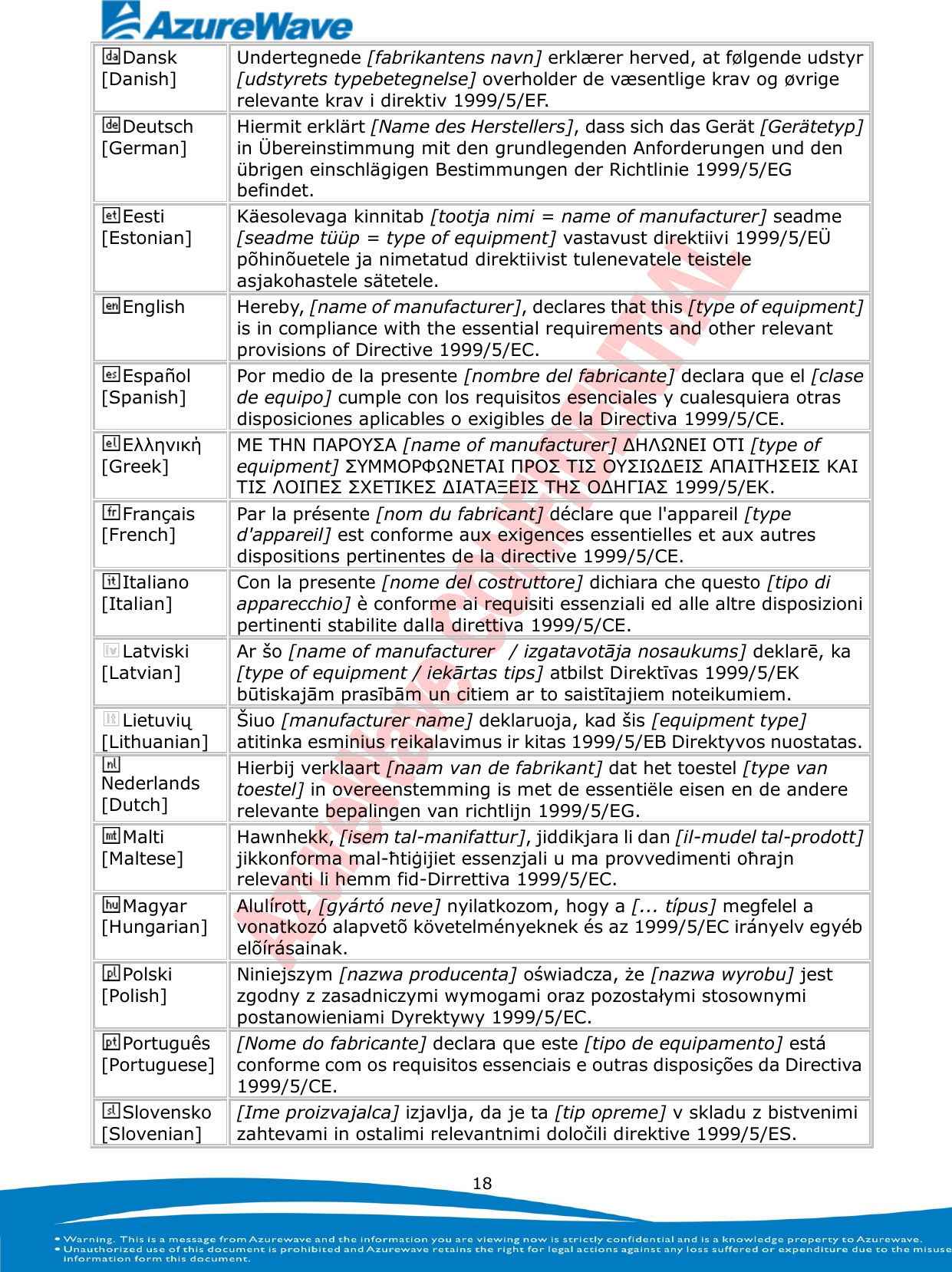   18 Dansk [Danish] Undertegnede [fabrikantens navn] erklæ rer herved, at følgende udstyr [udstyrets typebetegnelse] overholder de væ sentlige krav og øvrige relevante krav i direktiv 1999/5/EF. Deutsch [German] Hiermit erklärt [Name des Herstellers], dass sich das Gerät [Gerätetyp] in Ü bereinstimmung mit den grundlegenden Anforderungen und den übrigen einschlägigen Bestimmungen der Richtlinie 1999/5/EG befindet. Eesti [Estonian] Käesolevaga kinnitab [tootja nimi = name of manufacturer] seadme [seadme tüüp = type of equipment] vastavust direktiivi 1999/5/EÜ  põhinõuetele ja nimetatud direktiivist tulenevatele teistele asjakohastele sätetele. English Hereby, [name of manufacturer], declares that this [type of equipment] is in compliance with the essential requirements and other relevant provisions of Directive 1999/5/EC. Español [Spanish] Por medio de la presente [nombre del fabricante] declara que el [clase de equipo] cumple con los requisitos esenciales y cualesquiera otras disposiciones aplicables o exigibles de la Directiva 1999/5/CE. Ελληνική [Greek] ΜΕ ΣΗΝ ΠΑΡΟΤ΢Α [name of manufacturer] ΔΗΛΩΝΕΙ ΟΣΙ [type of equipment] ΢ΤΜΜΟΡΦΩΝΕΣΑΙ ΠΡΟ΢ ΣΙ΢ ΟΤ΢ΙΩΔΕΙ΢ ΑΠΑΙΣΗ΢ΕΙ΢ ΚΑΙ ΣΙ΢ ΛΟΙΠΕ΢ ΢ΥΕΣΙΚΕ΢ ΔΙΑΣΑΞΕΙ΢ ΣΗ΢ ΟΔΗΓΙΑ΢ 1999/5/ΕΚ. Français [French] Par la présente [nom du fabricant] déclare que l&apos;appareil [type d&apos;appareil] est conforme aux exigences essentielles et aux autres dispositions pertinentes de la directive 1999/5/CE. Italiano [Italian] Con la presente [nome del costruttore] dichiara che questo [tipo di apparecchio] è conforme ai requisiti essenziali ed alle altre disposizioni pertinenti stabilite dalla direttiva 1999/5/CE. Latviski [Latvian] Ar šo [name of manufacturer   / izgatavotāja nosaukums] deklarē, ka [type of equipment / iekārtas tips] atbilst Direktīvas 1999/5/EK būtiskajām prasībām un citiem ar to saistītajiem noteikumiem. Lietuvių [Lithuanian]  Šiuo [manufacturer name] deklaruoja, kad šis [equipment type] atitinka esminius reikalavimus ir kitas 1999/5/EB Direktyvos nuostatas. Nederlands [Dutch] Hierbij verklaart [naam van de fabrikant] dat het toestel [type van toestel] in overeenstemming is met de essentiële eisen en de andere relevante bepalingen van richtlijn 1999/5/EG. Malti [Maltese] Hawnhekk, [isem tal-manifattur], jiddikjara li dan [il-mudel tal-prodott] jikkonforma mal-ħtiġijiet essenzjali u ma provvedimenti oħrajn relevanti li hemm fid-Dirrettiva 1999/5/EC. Magyar [Hungarian] Alulírott, [gyártó neve] nyilatkozom, hogy a [... típus] megfelel a vonatkozó alapvetõ követelményeknek és az 1999/5/EC irányelv egyéb elõírásainak. Polski [Polish] Niniejszym [nazwa producenta] oświadcza, że [nazwa wyrobu] jest zgodny z zasadniczymi wymogami oraz pozostałymi stosownymi postanowieniami Dyrektywy 1999/5/EC. Português [Portuguese] [Nome do fabricante] declara que este [tipo de equipamento] está conforme com os requisitos essenciais e outras disposições da Directiva 1999/5/CE. Slovensko [Slovenian] [Ime proizvajalca] izjavlja, da je ta [tip opreme] v skladu z bistvenimi zahtevami in ostalimi relevantnimi določili direktive 1999/5/ES. 