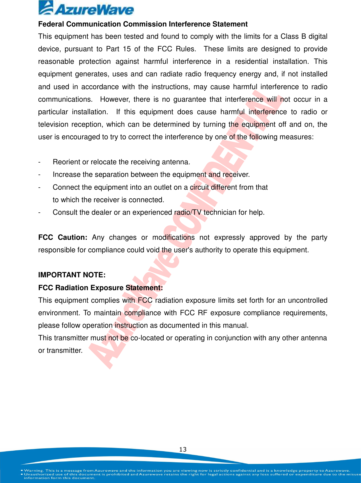    13 Federal Communication Commission Interference Statement This equipment has been tested and found to comply with the limits for a Class B digital device,  pursuant  to  Part  15  of  the  FCC  Rules.    These  limits  are  designed  to  provide reasonable  protection  against  harmful  interference  in  a  residential  installation.  This equipment generates, uses and can radiate radio frequency energy and, if not installed and  used  in  accordance  with the  instructions, may  cause  harmful  interference  to  radio communications.    However,  there  is  no  guarantee  that  interference  will  not  occur  in  a particular  installation.    If  this  equipment  does  cause  harmful  interference  to  radio  or television reception, which can be determined by turning the equipment off and on, the user is encouraged to try to correct the interference by one of the following measures:  -  Reorient or relocate the receiving antenna. -  Increase the separation between the equipment and receiver. -  Connect the equipment into an outlet on a circuit different from that to which the receiver is connected. -  Consult the dealer or an experienced radio/TV technician for help.  FCC  Caution:  Any  changes  or  modifications  not  expressly  approved  by  the  party responsible for compliance could void the user&apos;s authority to operate this equipment.  IMPORTANT NOTE: FCC Radiation Exposure Statement: This equipment complies with FCC radiation exposure limits set forth for an uncontrolled environment. To maintain compliance with FCC RF exposure compliance requirements, please follow operation instruction as documented in this manual. This transmitter must not be co-located or operating in conjunction with any other antenna or transmitter.  