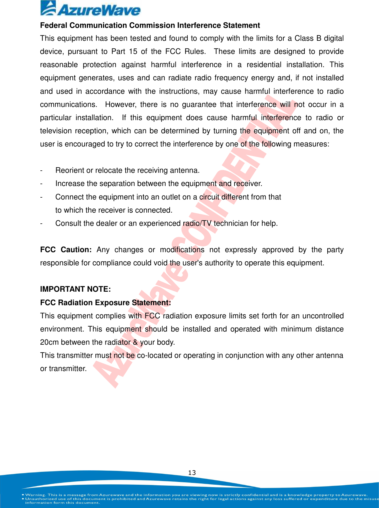    13 Federal Communication Commission Interference Statement This equipment has been tested and found to comply with the limits for a Class B digital device,  pursuant  to  Part  15  of  the  FCC  Rules.    These  limits  are  designed  to  provide reasonable  protection  against  harmful  interference  in  a  residential  installation.  This equipment generates, uses and can radiate radio frequency energy and, if not installed and  used  in  accordance  with the  instructions, may  cause  harmful  interference  to  radio communications.    However,  there  is  no  guarantee  that  interference  will  not  occur  in  a particular  installation.    If  this  equipment  does  cause  harmful  interference  to  radio  or television reception, which can be determined by turning the equipment off and on, the user is encouraged to try to correct the interference by one of the following measures:  -  Reorient or relocate the receiving antenna. -  Increase the separation between the equipment and receiver. -  Connect the equipment into an outlet on a circuit different from that to which the receiver is connected. -  Consult the dealer or an experienced radio/TV technician for help.  FCC  Caution:  Any  changes  or  modifications  not  expressly  approved  by  the  party responsible for compliance could void the user&apos;s authority to operate this equipment.  IMPORTANT NOTE: FCC Radiation Exposure Statement: This equipment complies with FCC radiation exposure limits set forth for an uncontrolled environment.  This  equipment  should  be  installed  and  operated  with  minimum  distance 20cm between the radiator &amp; your body. This transmitter must not be co-located or operating in conjunction with any other antenna or transmitter.  