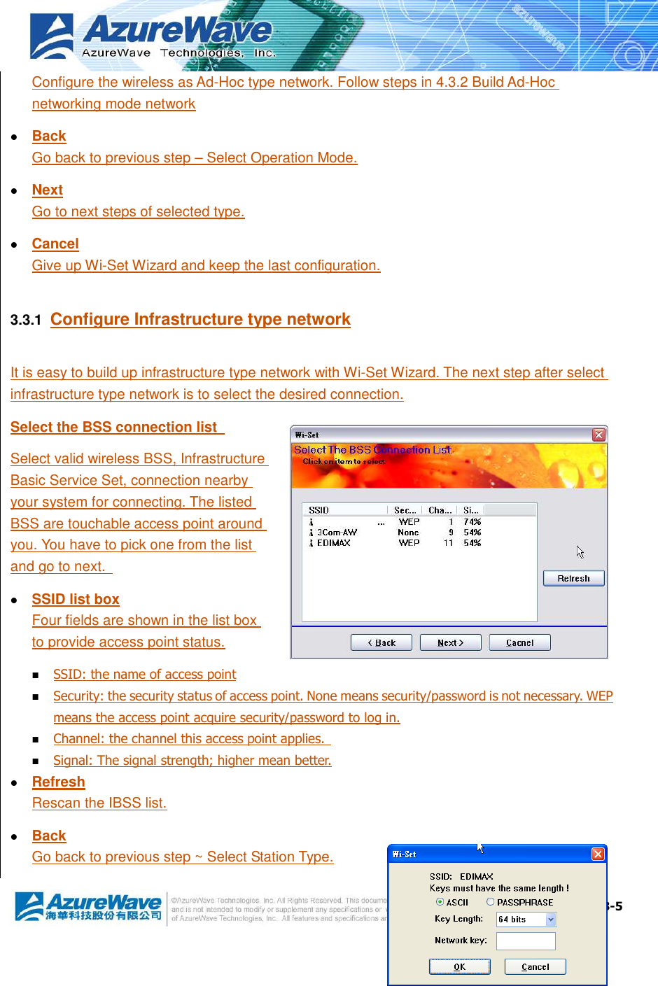  3-5 Configure the wireless as Ad-Hoc type network. Follow steps in 4.3.2 Build Ad-Hoc networking mode network  Back Go back to previous step – Select Operation Mode.  Next Go to next steps of selected type.  Cancel Give up Wi-Set Wizard and keep the last configuration. 3.3.1  Configure Infrastructure type network It is easy to build up infrastructure type network with Wi-Set Wizard. The next step after select infrastructure type network is to select the desired connection. Select the BSS connection list   Select valid wireless BSS, Infrastructure Basic Service Set, connection nearby your system for connecting. The listed BSS are touchable access point around you. You have to pick one from the list and go to next.    SSID list box Four fields are shown in the list box to provide access point status.  SSID: the name of access point  Security: the security status of access point. None means security/password is not necessary. WEP means the access point acquire security/password to log in.  Channel: the channel this access point applies.   Signal: The signal strength; higher mean better.  Refresh Rescan the IBSS list.  Back Go back to previous step ~ Select Station Type. 