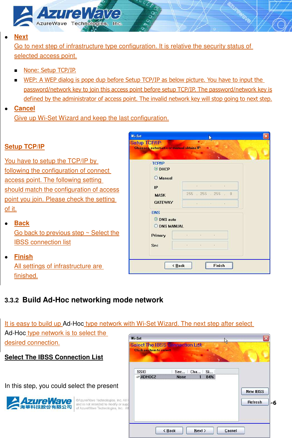  3-6  Next Go to next step of infrastructure type configuration. It is relative the security status of selected access point.  None: Setup TCP/IP.  WEP: A WEP dialog is pope dup before Setup TCP/IP as below picture. You have to input the password/network key to join this access point before setup TCP/IP. The password/network key is defined by the administrator of access point. The invalid network key will stop going to next step.  Cancel Give up Wi-Set Wizard and keep the last configuration.  Setup TCP/IP You have to setup the TCP/IP by following the configuration of connect access point. The following setting should match the configuration of access point you join. Please check the setting of it.  Back Go back to previous step ~ Select the IBSS connection list  Finish All settings of infrastructure are finished. 3.3.2  Build Ad-Hoc networking mode network It is easy to build up Ad-Hoc type network with Wi-Set Wizard. The next step after select Ad-Hoc type network is to select the desired connection. Select The IBSS Connection List  In this step, you could select the present 