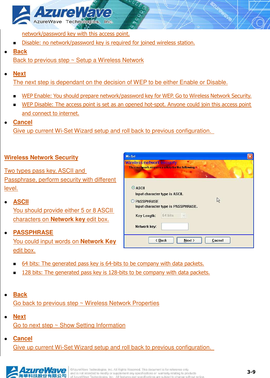  3-9 network/password key with this access point.  Disable: no network/password key is required for joined wireless station.  Back Back to previous step ~ Setup a Wireless Network  Next The next step is dependant on the decision of WEP to be either Enable or Disable.  WEP Enable: You should prepare network/password key for WEP. Go to Wireless Network Security.  WEP Disable: The access point is set as an opened hot-spot. Anyone could join this access point and connect to internet.  Cancel Give up current Wi-Set Wizard setup and roll back to previous configuration.    Wireless Network Security Two types pass key, ASCII and Passphrase, perform security with different level.  ASCII You should provide either 5 or 8 ASCII characters on Network key edit box.  PASSPHRASE You could input words on Network Key edit box.  64 bits: The generated pass key is 64-bits to be company with data packets.  128 bits: The generated pass key is 128-bits to be company with data packets.   Back Go back to previous step ~ Wireless Network Properties  Next Go to next step ~ Show Setting Information  Cancel Give up current Wi-Set Wizard setup and roll back to previous configuration.    