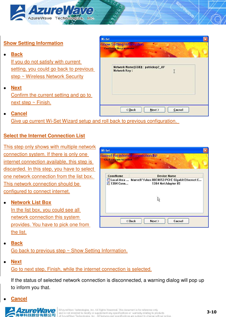  3-10  Show Setting Information  Back If you do not satisfy with current setting, you could go back to previous step ~ Wireless Network Security  Next Confirm the current setting and go to next step ~ Finish.  Cancel Give up current Wi-Set Wizard setup and roll back to previous configuration.   Select the Internet Connection List This step only shows with multiple network connection system. If there is only one internet connection available, this step is discarded. In this step, you have to select one network connection from the list box. This network connection should be configured to connect internet.  Network List Box In the list box, you could see all network connection this system provides. You have to pick one from the list.  Back Go back to previous step ~ Show Setting Information.  Next Go to next step, Finish, while the internet connection is selected. If the status of selected network connection is disconnected, a warning dialog will pop up to inform you that.  Cancel 