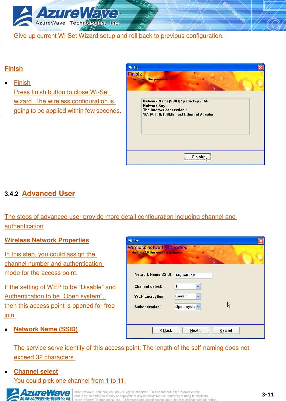  3-11 Give up current Wi-Set Wizard setup and roll back to previous configuration.    Finish  Finish Press finish button to close Wi-Set wizard. The wireless configuration is going to be applied within few seconds.   3.4.2  Advanced User The steps of advanced user provide more detail configuration including channel and authentication Wireless Network Properties In this step, you could assign the channel number and authentication mode for the access point. If the setting of WEP to be “Disable” and Authentication to be “Open system”, then this access point is opened for free join.  Network Name (SSID) The service serve identify of this access point. The length of the self-naming does not exceed 32 characters.  Channel select You could pick one channel from 1 to 11. 