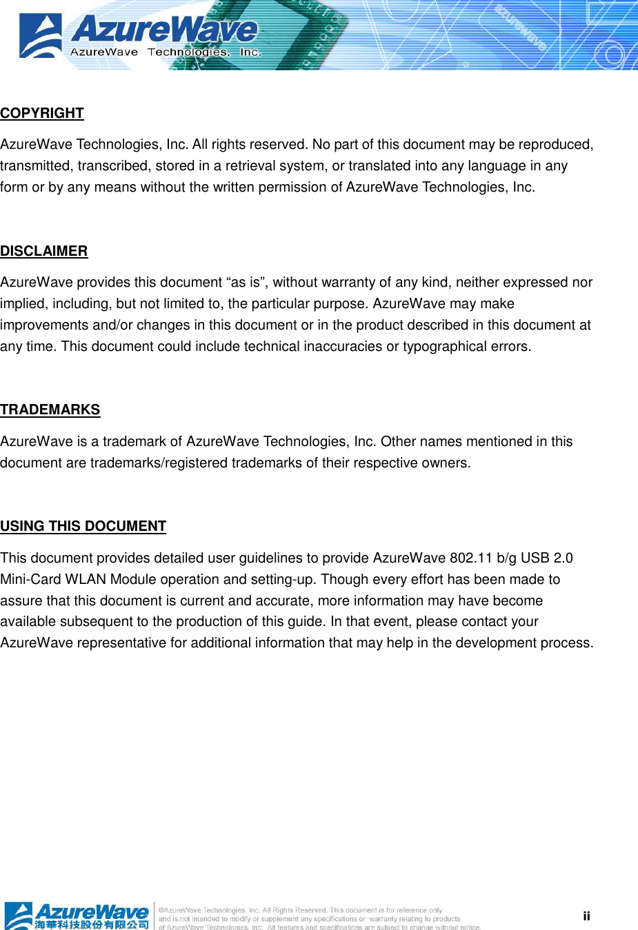  ii COPYRIGHT AzureWave Technologies, Inc. All rights reserved. No part of this document may be reproduced, transmitted, transcribed, stored in a retrieval system, or translated into any language in any form or by any means without the written permission of AzureWave Technologies, Inc.  DISCLAIMER AzureWave provides this document “as is”, without warranty of any kind, neither expressed nor implied, including, but not limited to, the particular purpose. AzureWave may make improvements and/or changes in this document or in the product described in this document at any time. This document could include technical inaccuracies or typographical errors.  TRADEMARKS AzureWave is a trademark of AzureWave Technologies, Inc. Other names mentioned in this document are trademarks/registered trademarks of their respective owners.    USING THIS DOCUMENT This document provides detailed user guidelines to provide AzureWave 802.11 b/g USB 2.0 Mini-Card WLAN Module operation and setting-up. Though every effort has been made to assure that this document is current and accurate, more information may have become available subsequent to the production of this guide. In that event, please contact your AzureWave representative for additional information that may help in the development process.  