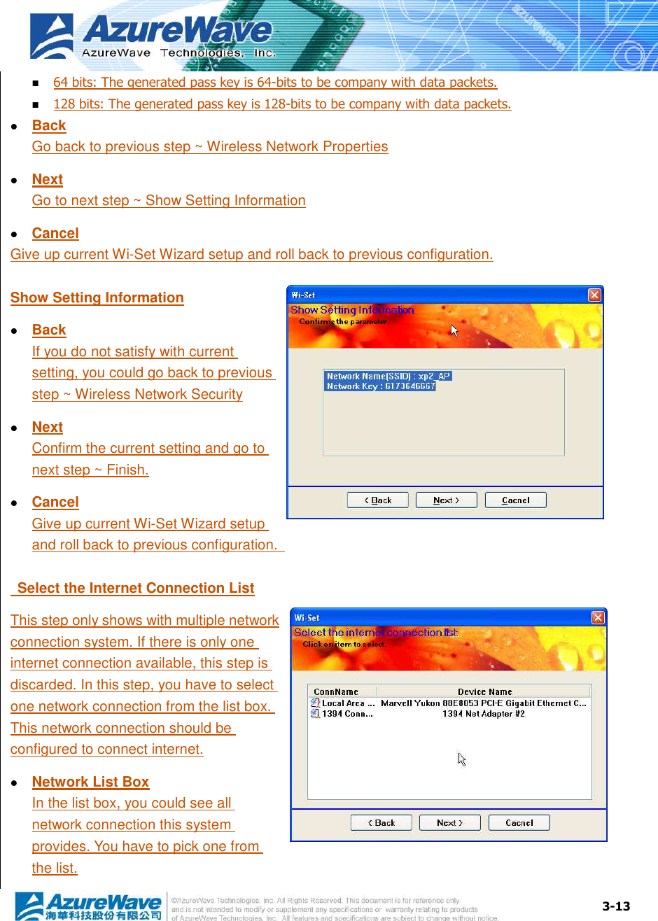  3-13  64 bits: The generated pass key is 64-bits to be company with data packets.  128 bits: The generated pass key is 128-bits to be company with data packets.  Back Go back to previous step ~ Wireless Network Properties  Next Go to next step ~ Show Setting Information  Cancel Give up current Wi-Set Wizard setup and roll back to previous configuration. Show Setting Information  Back If you do not satisfy with current setting, you could go back to previous step ~ Wireless Network Security  Next Confirm the current setting and go to next step ~ Finish.  Cancel Give up current Wi-Set Wizard setup and roll back to previous configuration.     Select the Internet Connection List This step only shows with multiple network connection system. If there is only one internet connection available, this step is discarded. In this step, you have to select one network connection from the list box. This network connection should be configured to connect internet.  Network List Box In the list box, you could see all network connection this system provides. You have to pick one from the list. 