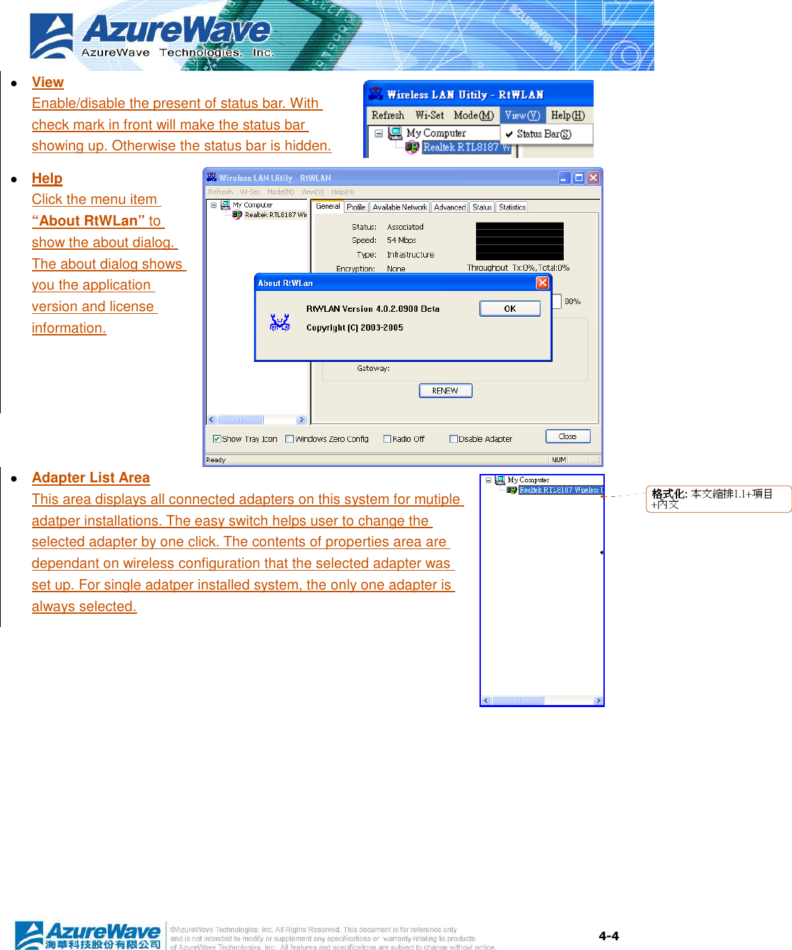  4-4  View Enable/disable the present of status bar. With check mark in front will make the status bar showing up. Otherwise the status bar is hidden.  Help Click the menu item “About RtWLan” to show the about dialog. The about dialog shows you the application version and license information.    Adapter List Area This area displays all connected adapters on this system for mutiple adatper installations. The easy switch helps user to change the selected adapter by one click. The contents of properties area are dependant on wireless configuration that the selected adapter was set up. For single adatper installed system, the only one adapter is always selected. 格格格格式化式化式化式化:::: 本文縮排1.1+項目+內文