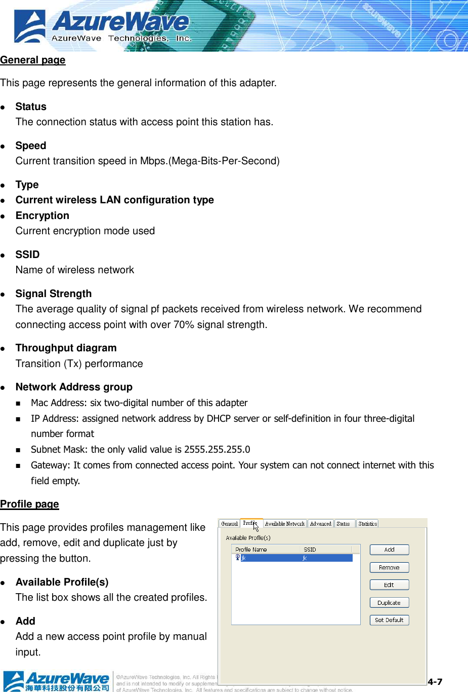  4-7 General page This page represents the general information of this adapter.    Status The connection status with access point this station has.  Speed Current transition speed in Mbps.(Mega-Bits-Per-Second)  Type  Current wireless LAN configuration type  Encryption Current encryption mode used  SSID Name of wireless network  Signal Strength The average quality of signal pf packets received from wireless network. We recommend connecting access point with over 70% signal strength.  Throughput diagram Transition (Tx) performance  Network Address group  Mac Address: six two-digital number of this adapter  IP Address: assigned network address by DHCP server or self-definition in four three-digital number format  Subnet Mask: the only valid value is 2555.255.255.0  Gateway: It comes from connected access point. Your system can not connect internet with this field empty. Profile page This page provides profiles management like add, remove, edit and duplicate just by pressing the button.  Available Profile(s) The list box shows all the created profiles.  Add Add a new access point profile by manual input. 