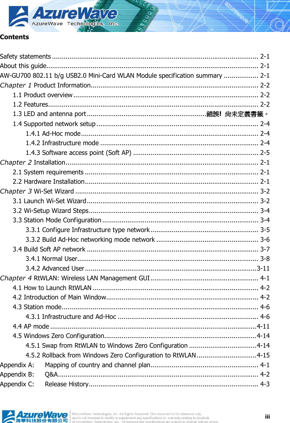  iiiContents  Safety statements ........................................................................................................... 2-1 About this guide.............................................................................................................. 2-1 AW-GU700 802.11 b/g USB2.0 Mini-Card WLAN Module specification summary .................. 2-1 Chapter 1 Product Information....................................................................................... 2-2 1.1 Product overview................................................................................................ 2-2 1.2 Features............................................................................................................. 2-2 1.3 LED and antenna port ..............................................................錯誤錯誤錯誤錯誤!  尚未定義書籤尚未定義書籤尚未定義書籤尚未定義書籤。。。。 1.4 Supported network setup .................................................................................... 2-4 1.4.1 Ad-Hoc mode............................................................................................ 2-4 1.4.2 Infrastructure mode .................................................................................. 2-4 1.4.3 Software access point (Soft AP) ................................................................. 2-5 Chapter 2 Installation.................................................................................................... 2-1 2.1 System requirements .......................................................................................... 2-1 2.2 Hardware Installation.......................................................................................... 2-1 Chapter 3 Wi-Set Wizard ............................................................................................... 3-2 3.1 Launch Wi-Set Wizard......................................................................................... 3-2 3.2 Wi-Setup Wizard Steps........................................................................................ 3-4 3.3 Station Mode Configuration ................................................................................. 3-4 3.3.1 Configure Infrastructure type network........................................................ 3-5 3.3.2 Build Ad-Hoc networking mode network ..................................................... 3-6 3.4 Build Soft AP network ......................................................................................... 3-7 3.4.1 Normal User.............................................................................................. 3-8 3.4.2 Advanced User.........................................................................................3-11 Chapter 4 RtWLAN: Wireless LAN Management GUI........................................................ 4-1 4.1 How to Launch RtWLAN ...................................................................................... 4-2 4.2 Introduction of Main Window............................................................................... 4-2 4.3 Station mode...................................................................................................... 4-6 4.3.1 Infrastructure and Ad-Hoc ......................................................................... 4-6 4.4 AP mode ...........................................................................................................4-11 4.5 Windows Zero Configuration...............................................................................4-14 4.5.1 Swap from RtWLAN to Windows Zero Configuration ...................................4-14 4.5.2 Rollback from Windows Zero Configuration to RtWLAN ...............................4-15 Appendix A: Mapping of country and channel plan........................................................ 4-1 Appendix B: Q&amp;A........................................................................................................ 4-2 Appendix C: Release History........................................................................................ 4-3  