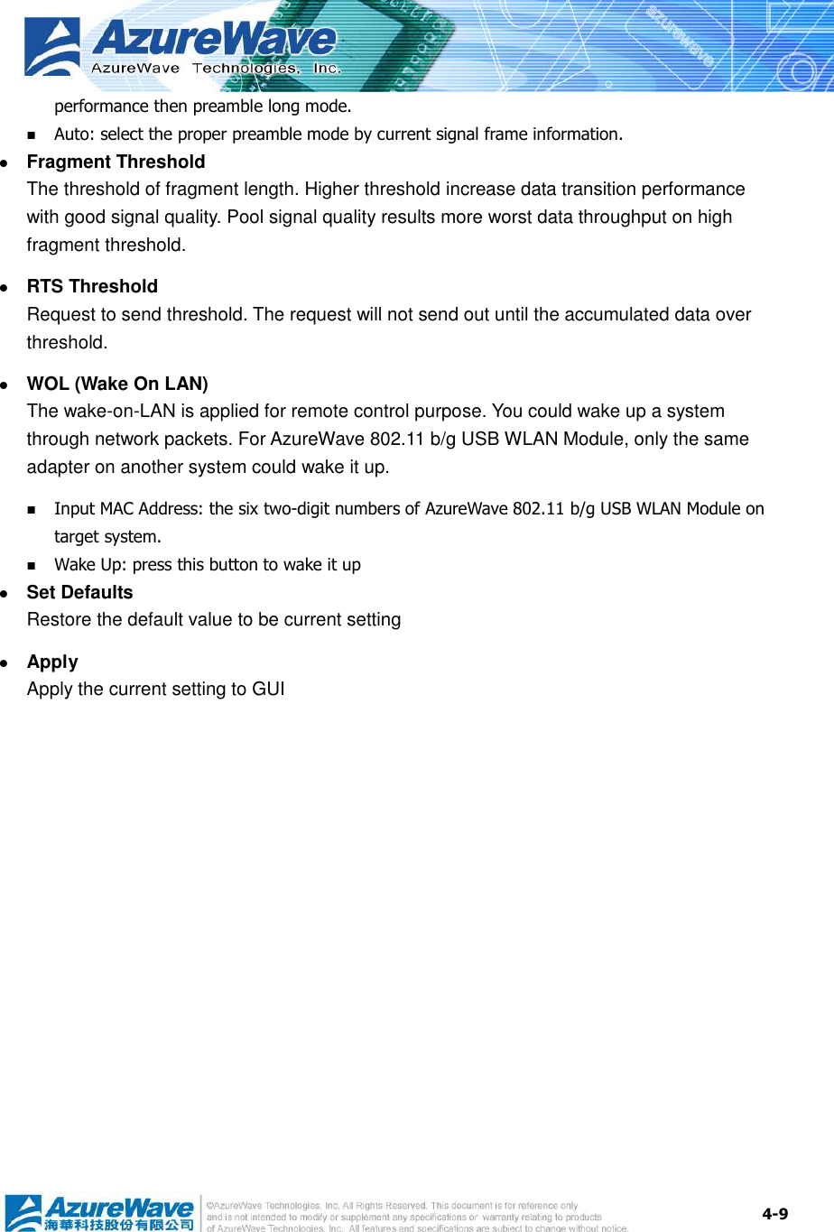  4-9 performance then preamble long mode.  Auto: select the proper preamble mode by current signal frame information.  Fragment Threshold The threshold of fragment length. Higher threshold increase data transition performance with good signal quality. Pool signal quality results more worst data throughput on high fragment threshold.  RTS Threshold Request to send threshold. The request will not send out until the accumulated data over threshold.  WOL (Wake On LAN) The wake-on-LAN is applied for remote control purpose. You could wake up a system through network packets. For AzureWave 802.11 b/g USB WLAN Module, only the same adapter on another system could wake it up.  Input MAC Address: the six two-digit numbers of AzureWave 802.11 b/g USB WLAN Module on target system.  Wake Up: press this button to wake it up  Set Defaults Restore the default value to be current setting  Apply Apply the current setting to GUI 