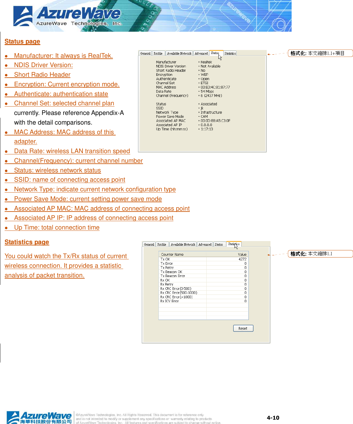  4-10 Status page  Manufacturer: It always is RealTek.  NDIS Driver Version:  Short Radio Header  Encryption: Current encryption mode.  Authenticate: authentication state  Channel Set: selected channel plan currently. Please reference Appendix-A with the detail comparisons.  MAC Address: MAC address of this adapter.  Data Rate: wireless LAN transition speed  Channel(Frequency): current channel number  Status: wireless network status  SSID: name of connecting access point  Network Type: indicate current network configuration type  Power Save Mode: current setting power save mode  Associated AP MAC: MAC address of connecting access point  Associated AP IP: IP address of connecting access point  Up Time: total connection time Statistics page You could watch the Tx/Rx status of current wireless connection. It provides a statistic analysis of packet transition.  格格格格式化式化式化式化:::: 本文縮排1.1+項目格格格格式化式化式化式化:::: 本文縮排1.1