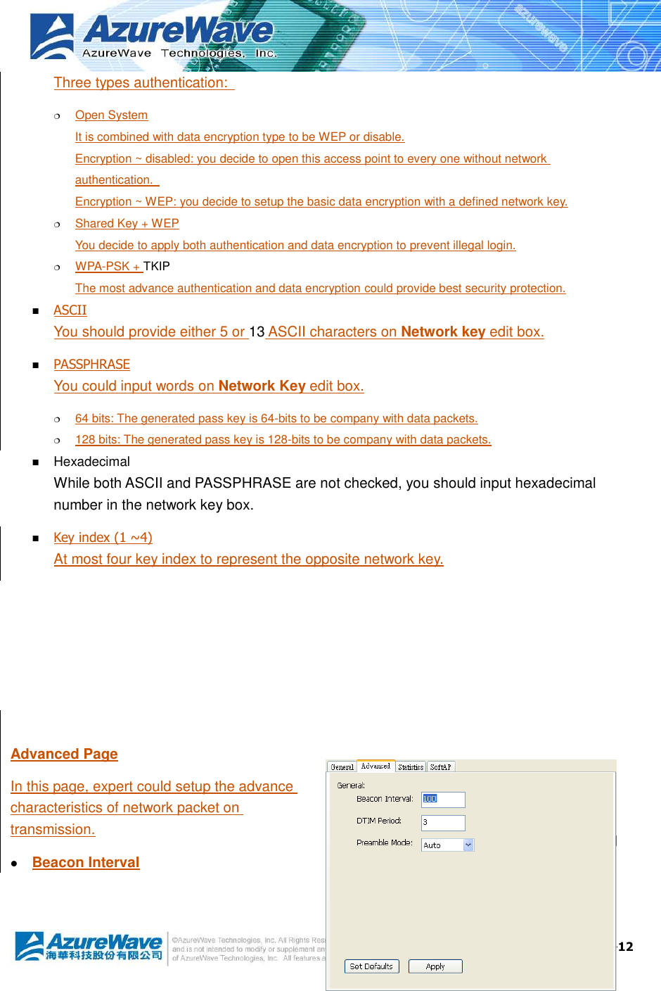  4-12 Three types authentication:    Open System It is combined with data encryption type to be WEP or disable. Encryption ~ disabled: you decide to open this access point to every one without network authentication.   Encryption ~ WEP: you decide to setup the basic data encryption with a defined network key.  Shared Key + WEP You decide to apply both authentication and data encryption to prevent illegal login.  WPA-PSK + TKIP The most advance authentication and data encryption could provide best security protection.  ASCII You should provide either 5 or 13 ASCII characters on Network key edit box.  PASSPHRASE You could input words on Network Key edit box.  64 bits: The generated pass key is 64-bits to be company with data packets.  128 bits: The generated pass key is 128-bits to be company with data packets.  Hexadecimal While both ASCII and PASSPHRASE are not checked, you should input hexadecimal number in the network key box.  Key index (1 ~4) At most four key index to represent the opposite network key.      Advanced Page In this page, expert could setup the advance characteristics of network packet on transmission.  Beacon Interval 