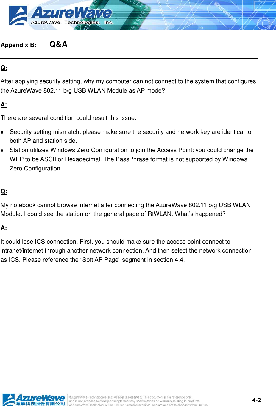  4-2 Appendix B:   Q&amp;A Q: After applying security setting, why my computer can not connect to the system that configures the AzureWave 802.11 b/g USB WLAN Module as AP mode? A: There are several condition could result this issue.  Security setting mismatch: please make sure the security and network key are identical to both AP and station side.  Station utilizes Windows Zero Configuration to join the Access Point: you could change the WEP to be ASCII or Hexadecimal. The PassPhrase format is not supported by Windows Zero Configuration.    Q: My notebook cannot browse internet after connecting the AzureWave 802.11 b/g USB WLAN Module. I could see the station on the general page of RtWLAN. What’s happened? A: It could lose ICS connection. First, you should make sure the access point connect to intranet/internet through another network connection. And then select the network connection as ICS. Please reference the “Soft AP Page” segment in section 4.4.  